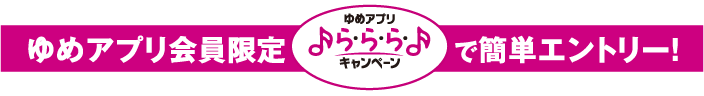 ゆめアプリ会員限定 ゆめアプリら・ら・ら・キャンペーンで簡単エントリー！