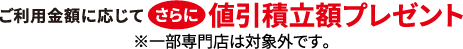 ご利用金額に応じてさらに値引積立額プレゼント ※一部専門店は対象外です。