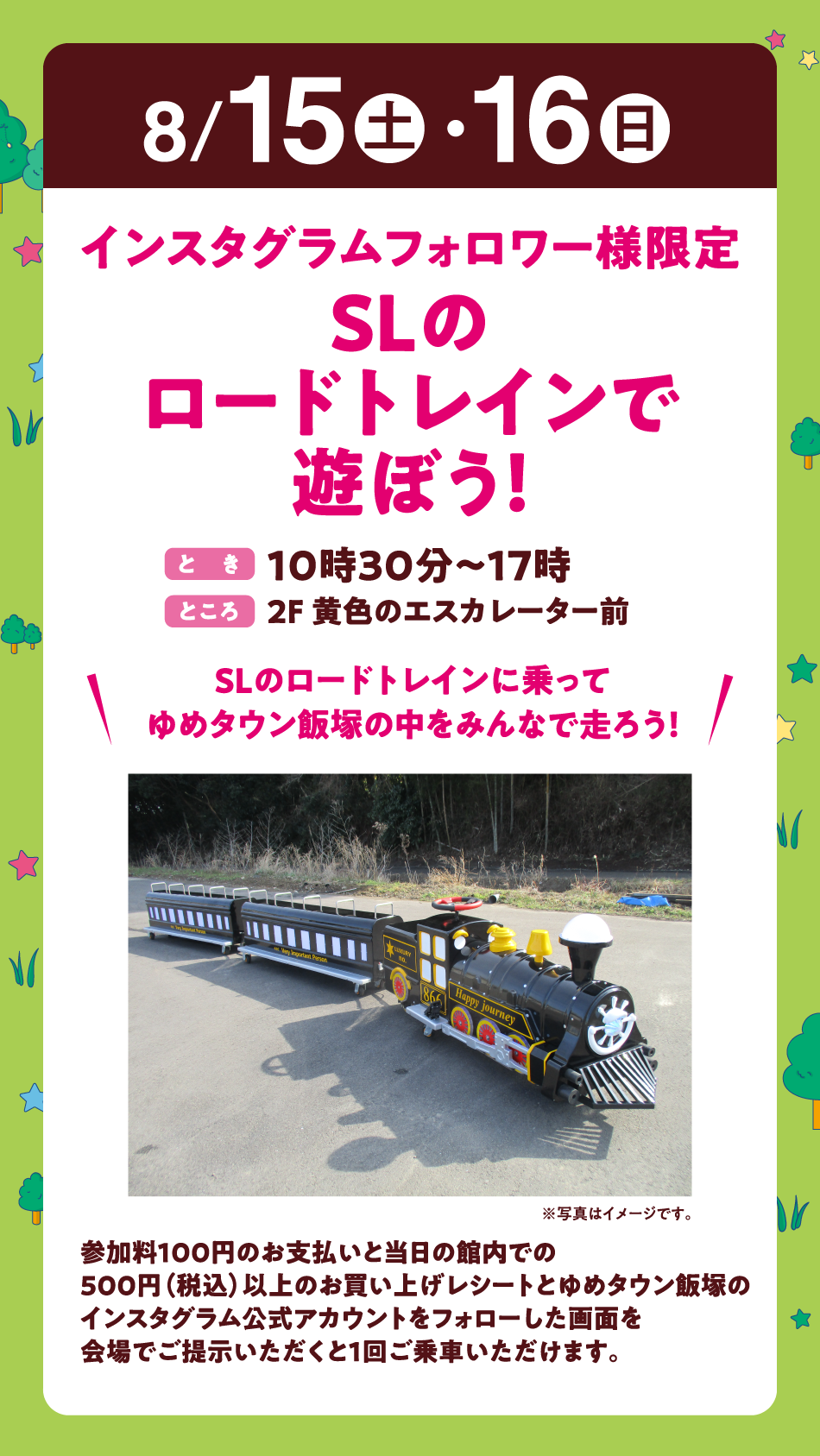 8月15日(土曜日)・16日(日曜日)
【インスタグラムフォロワー様限定　SLのロードトレインで遊ぼう！】(とき)10時30分～17時 　(ところ)2F 黄色のエスカレーター前　〝SLのロードトレインに乗ってゆめタウン飯塚の中をみんなで走ろう！〟参加料100円のお支払いと当日の館内での500円（税込）以上のお買い上げレシートとゆめタウン飯塚のインスタグラム公式アカウントをフォローした画面を会場でご提示いただくと1回ご乗車いただけます。