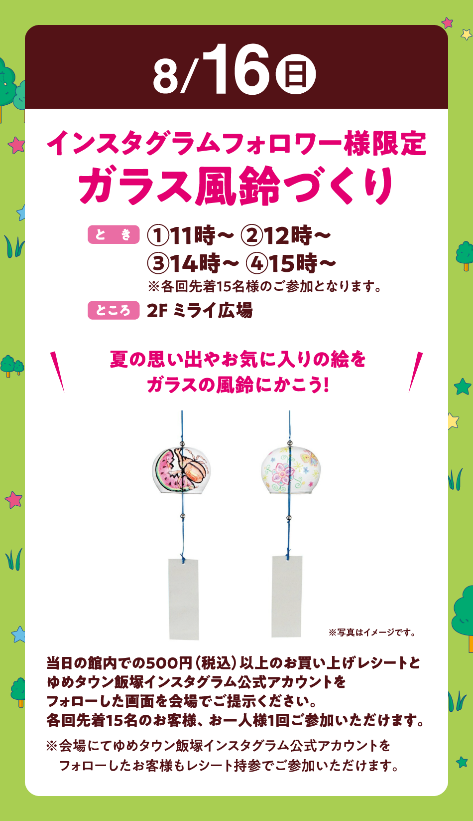 8月16日(日曜日)
【インスタグラムフォロワー様限定　ガラス風鈴づくり】(とき)①11時～ ②12時～ ③14時～ ④15時～　※各回先着15名様のご参加となります。(ところ)2F ミライ広場　〝夏の思い出やお気に入りの絵をガラスの風鈴にかこう！〟当日の館内での500円（税込）以上のお買い上げレシートとゆめタウン飯塚インスタグラム公式アカウントをフォローした画面を会場でご提示ください。各回先着15名のお客様、お一人様1回ご参加いただけます。 
※会場にてゆめタウン飯塚インスタグラム公式アカウントをフォローしたお客様もレシート持参でご参加いただけます。
