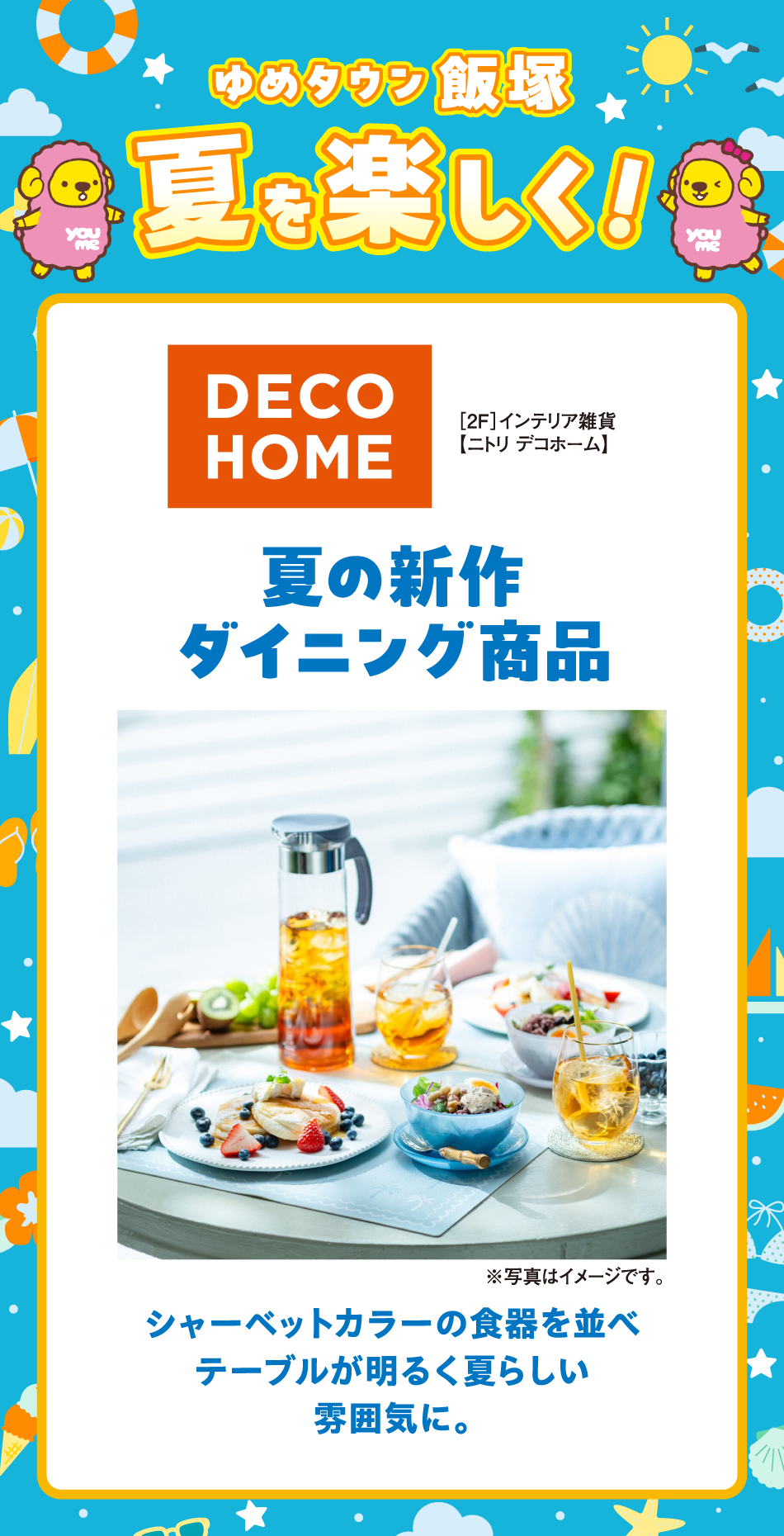 ゆめタウン飯塚　夏を楽しく！
［2F］インテリア雑貨　【ニトリ デコホーム】夏の新作ダイニング商品　シャーベットカラーの食器を並べテーブルが明るく夏らしい雰囲気に。