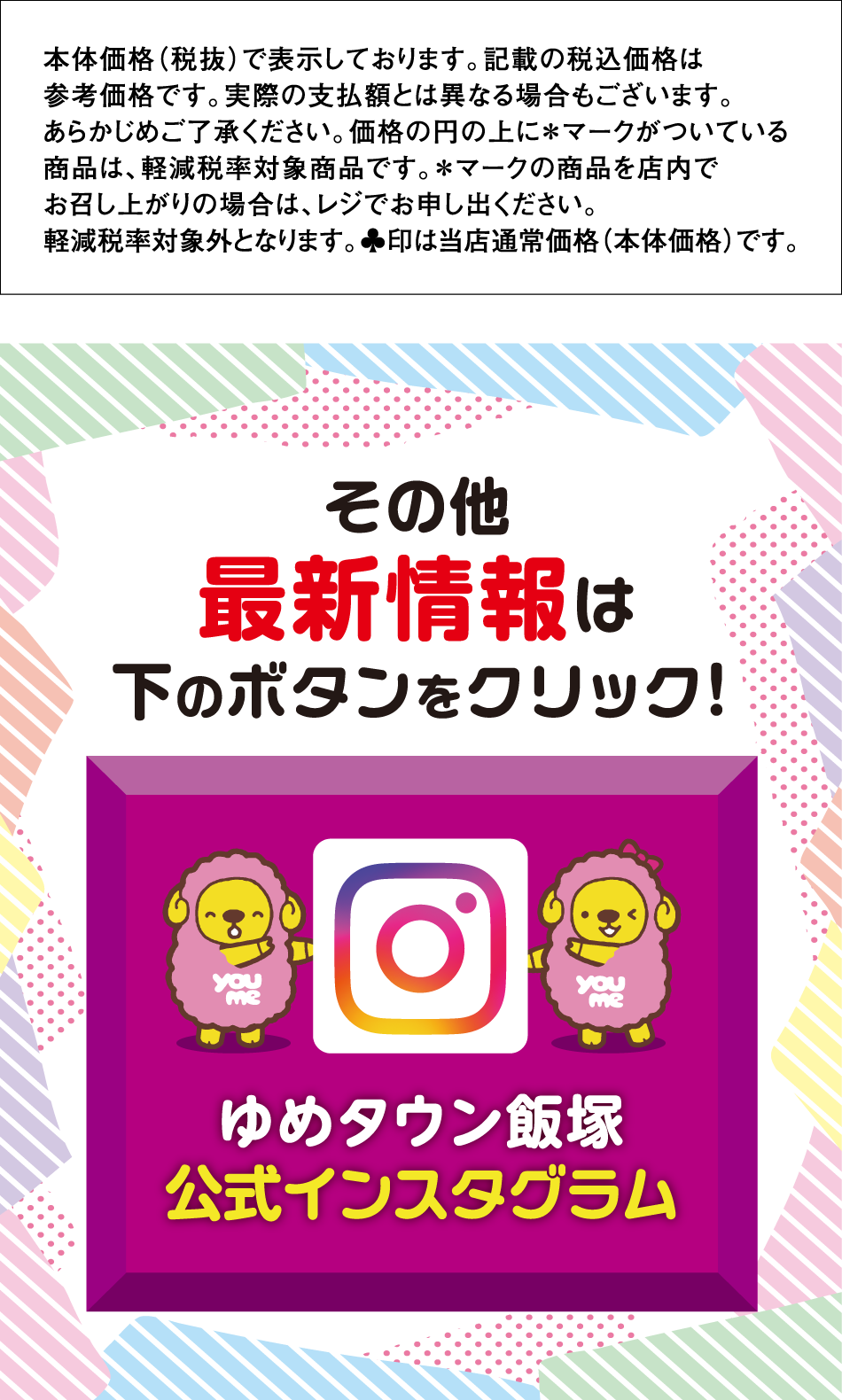 本体価格（税抜）で表示しております。記載の税込価格は参考価格です。実際の支払額とは異なる場合もございます。あらかじめご了承ください。価格の円の上に＊マークがついている商品は、軽減税率対象商品です。＊マークの商品を店内でお召し上がりの場合は、レジでお申し出ください。
軽減税率対象外となります。♣印は当店通常価格（本体価格）です。他最新情報は下のボタンをクリック！ ゆめタウン飯塚公式インスタグラム