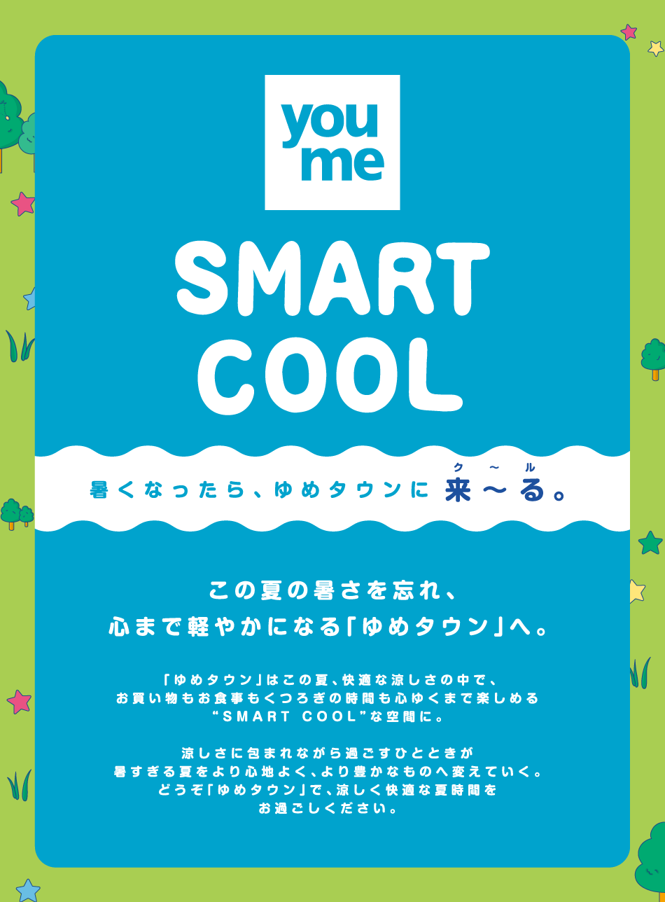 【スマートクール】暑くなったら、ゆめタウンに来～る。
この夏の暑さを忘れ、心まで軽やかになる「ゆめタウンへ」。
「ゆめタウン」はこの夏、快適な涼しさの中で、お買い物もお食事もくつろぎの時間も心ゆくまで楽しめる〝スマートクール〟な空間に。
涼しさに包まれながら過ごすひとときが暑すぎる夏をより心地よく、より豊かなものへと変えていく。どうぞ「ゆめタウン」で、涼しく快適な夏時間をお過ごしください。
