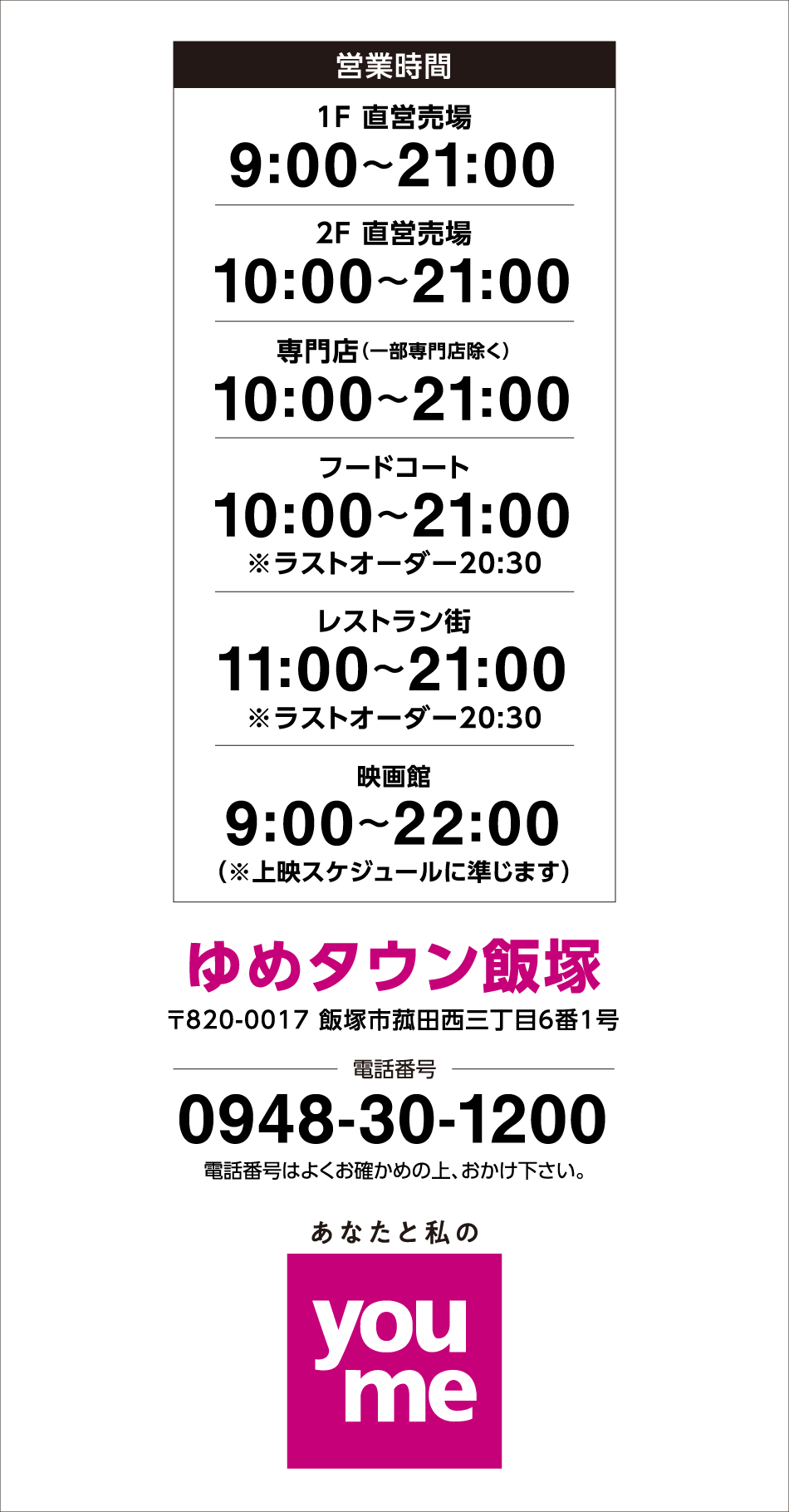 【営業時間】
1F　直営売場　9時～21時　2F　直営売場　10時～21時　専門店(一部専門店除く)　10時～21時　フードコート　10時～21時※ラストオーダー20時30分　レストラン街　11時～21時※ラストオーダー20時30分　映画館　9時～22時※上映スケジュールに準じます 【ゆめタウン飯塚】〒820-0017 飯塚市菰田西三丁目6番1号　【電話番号】0948-30-1200　電話番号はよくお確かめの上、おかけ下さい。　