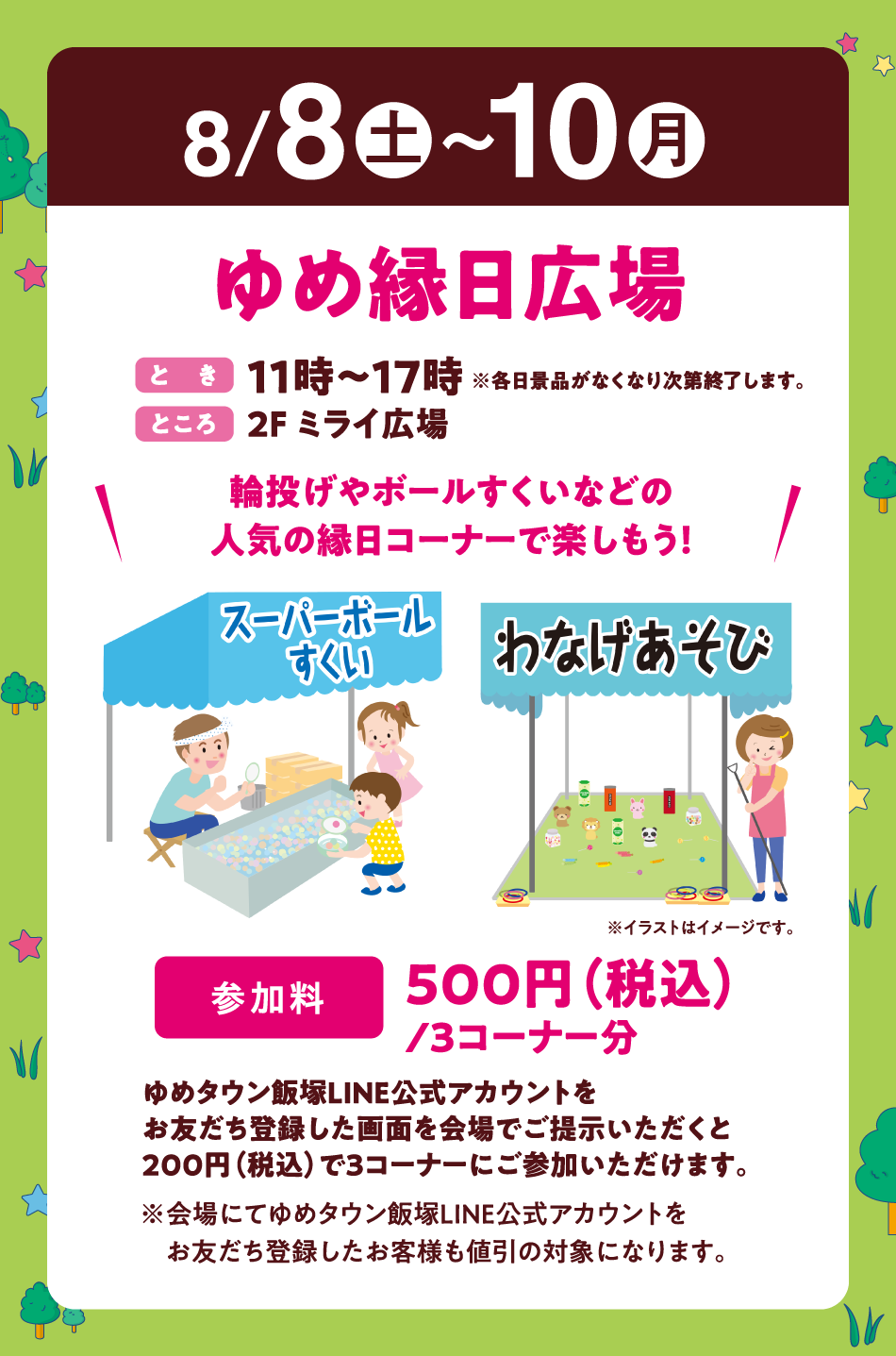 8月8日(土曜日)～10日(月曜日)
【ゆめ縁日広場】(とき)11時～17時※各日景品がなくなり次第終了します。(ところ)2F ミライ広場　〝輪投げやボールすくいなどの人気の縁日コーナーで楽しもう！〟【参加料】500円(税込)/3コーナー分　ゆめタウン飯塚LINE公式アカウントをお友だち登録した画面を会場でご提示いただくと200円(税込)で3コーナーにご参加いただけます。※会場にてゆめタウン飯塚LINE公式アカウントをお友だち登録したお客様も値引の対象になります。