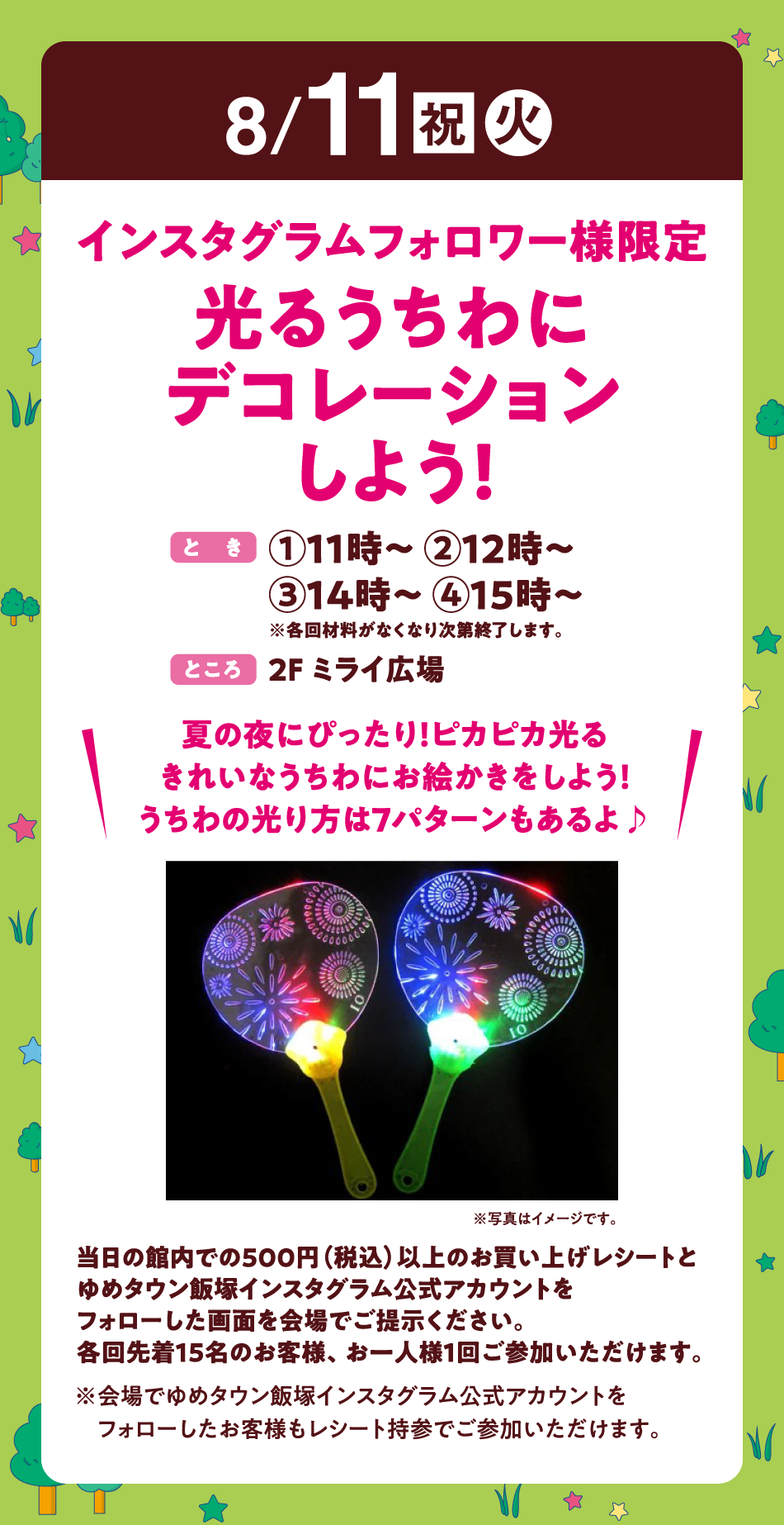 8月11日(祝日・火曜日)
【インスタグラムフォロワー様限定　光るうちわにデコレーションしよう！】(とき)①11時～ ②12時～　③14時～ ④15時～　※各回材料がなくなり次第終了します。　(ところ)2F ミライ広場　〝夏の夜にぴったり！ピカピカ光るきれいなうちわにお絵かきをしよう！うちわの光り方は7パターンもあるよ♪〟　当日の館内での500円（税込）以上のお買い上げレシートとゆめタウン飯塚インスタグラム公式アカウントをフォローした画面を会場でご提示ください。各回先着15名のお客様、お一人様1回ご参加いただけます。※会場でゆめタウン飯塚インスタグラム公式アカウントをフォローしたお客様もレシート持参でご参加いただけます。