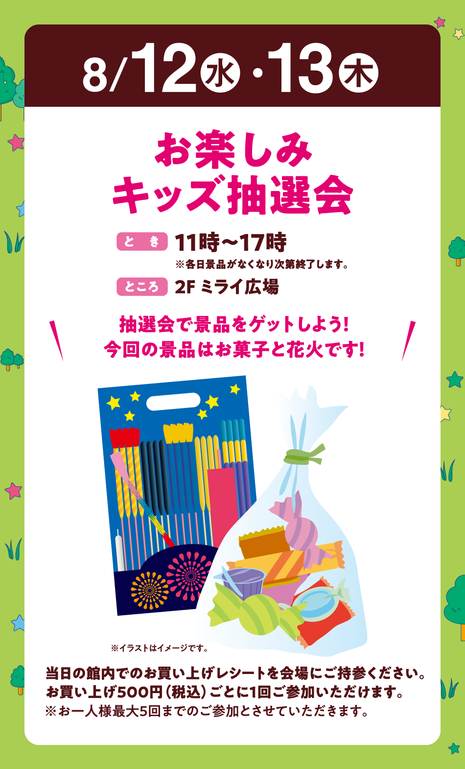 8月12日(水曜日)・13日(木曜日)
【お楽しみキッズ抽選会】(とき)11時～17時※各日景品がなくなり次第終了します。　(ところ)2F ミライ広場　〝抽選会で景品をゲットしよう！今回の景品はお菓子と花火です！〟当日の館内でのお買い上げレシートを会場にご持参ください。お買い上げ500円（税込）ごとに1回ご参加いただけます。※お一人様最大5回までのご参加とさせていただきます。