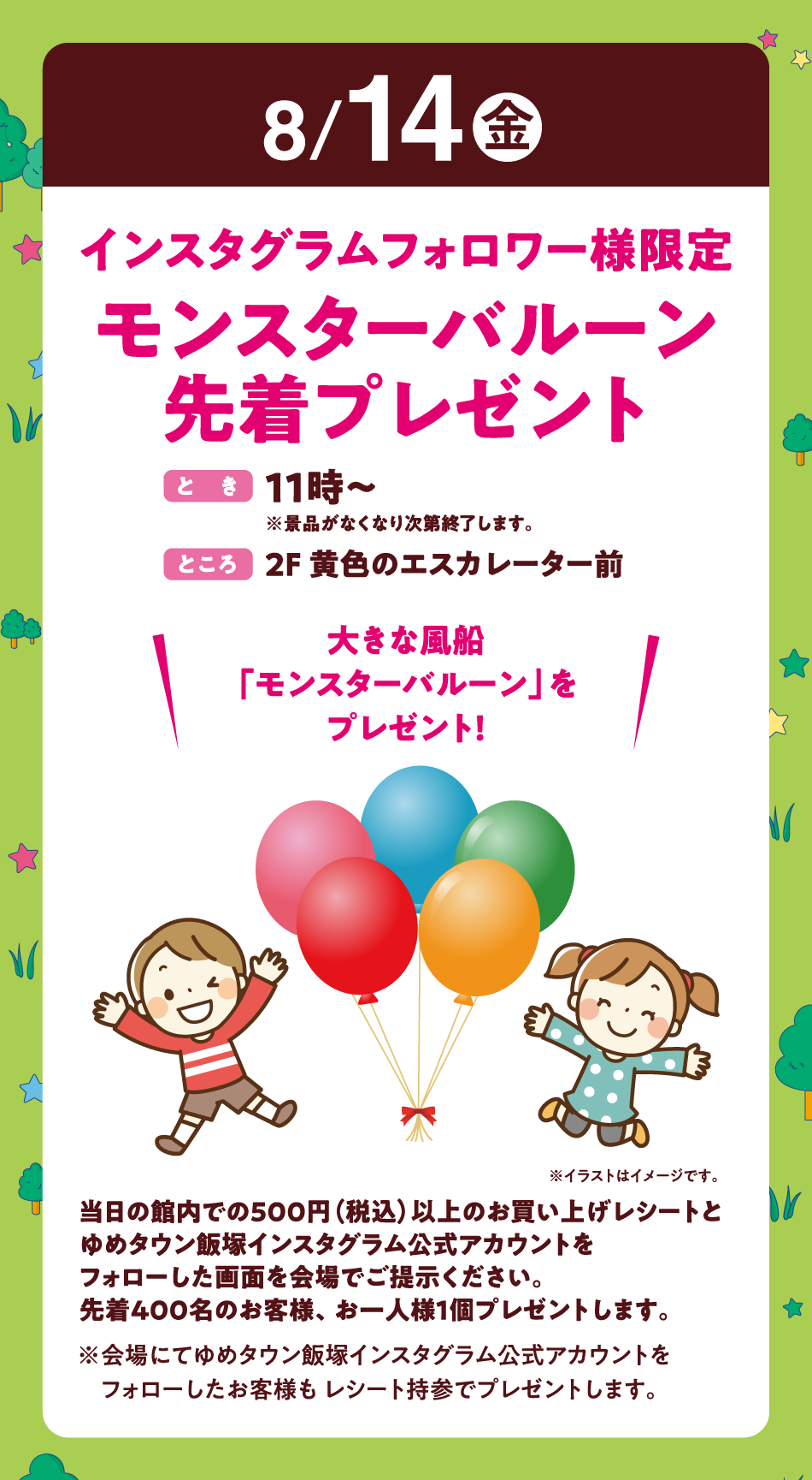 8月14日(金曜日)
【インスタグラムフォロワー様限定　モンスターバルーン先着プレゼント】(とき)11時～※景品がなくなり次第終了します。　(ところ)2F 黄色のエスカレーター前　〝大きな風船「モンスターバルーン」をプレゼント！〟　当日の館内での500円（税込）以上のお買い上げレシートとゆめタウン飯塚インスタグラム公式アカウントをフォローした画面を会場でご提示ください。先着400名のお客様、お一人様1個プレゼントします。※会場にてゆめタウン飯塚インスタグラム公式アカウントをフォローしたお客様も レシート持参でプレゼントします。