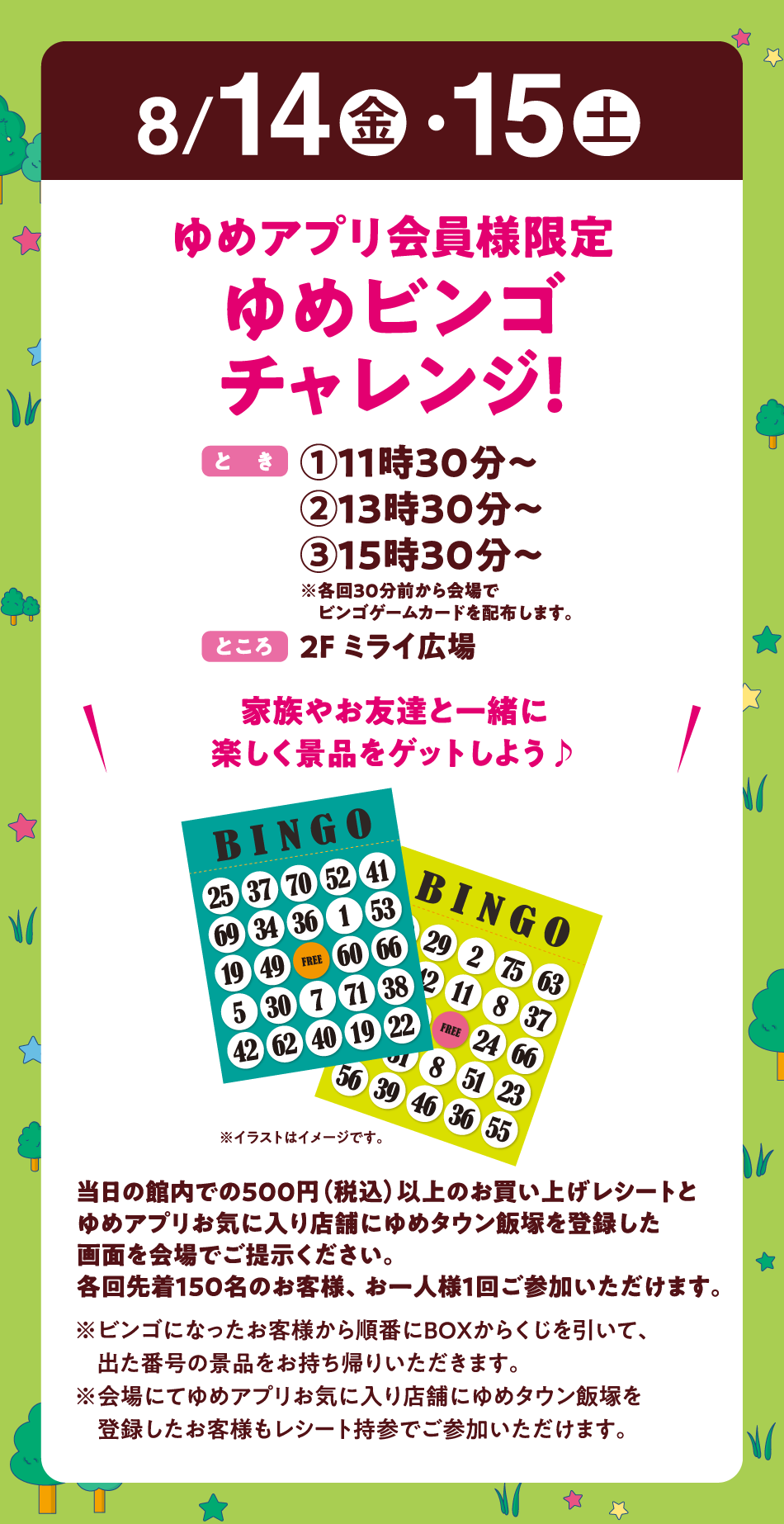 8月14日(金曜日)・15日(土曜日)
【ゆめアプリ会員様限定　ゆめビンゴチャレンジ！】(とき)①11時30分～　②13時30分～　③15時30分～　※各回30分前から会場でビンゴゲームカードを配布します。(ところ)2F ミライ広場　〝家族やお友達と一緒に楽しく景品をゲットしよう♪〟　当日の館内での500円（税込）以上のお買い上げレシートとゆめアプリお気に入り店舗にゆめタウン飯塚を登録した画面を会場でご提示ください。各回先着150名のお客様、お一人様1回ご参加いただけます。　※ビンゴになったお客様から順番にBOXからくじを引いて、出た番号の景品をお持ち帰りいただきます。※会場にてゆめアプリお気に入り店舗にゆめタウン飯塚を登録したお客様もレシート持参でご参加いただけます。