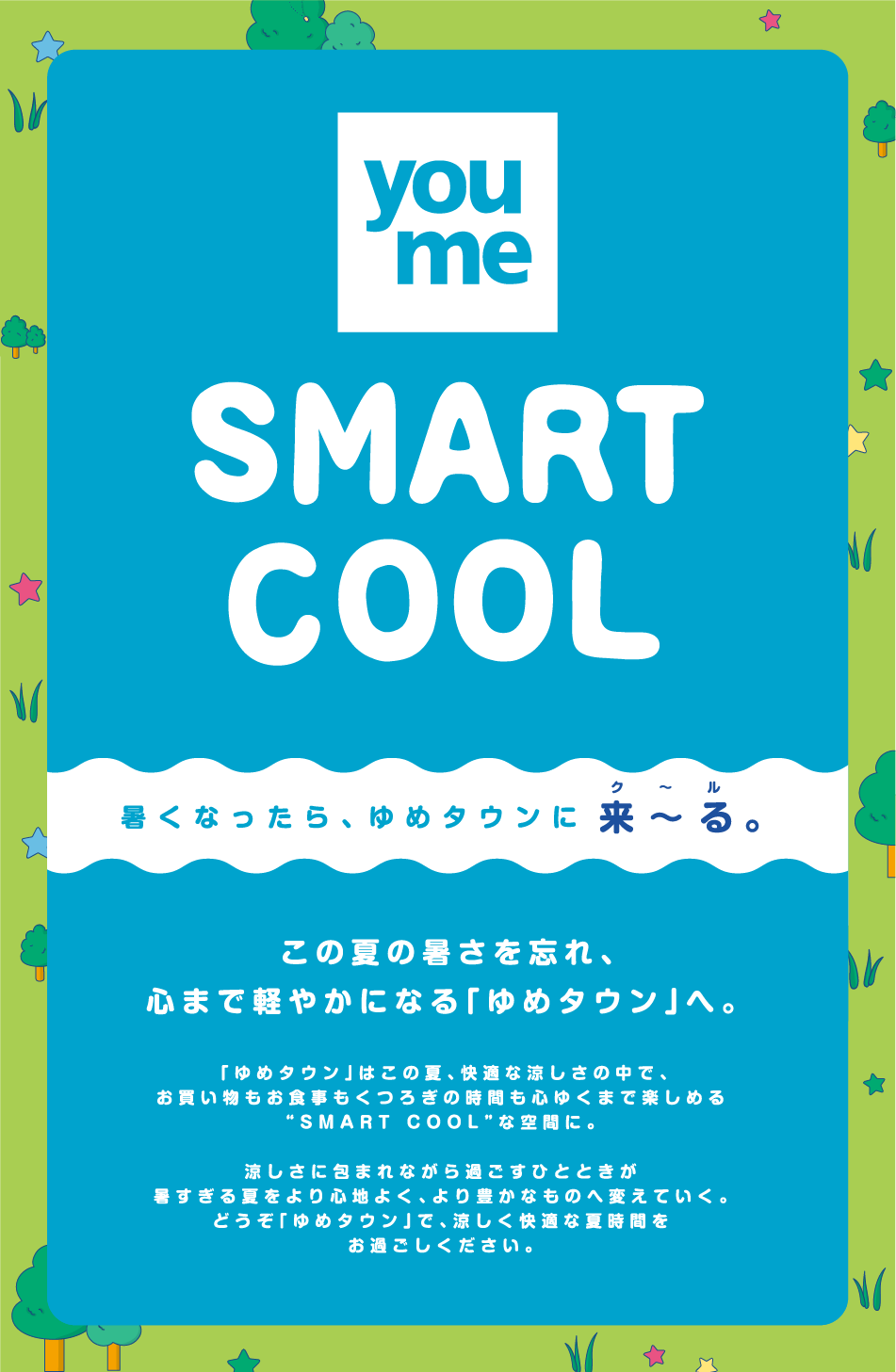 スマートクール 暑くなったら、ゆめタウンに来～る。 この夏の暑さを忘れ、心まで軽やかになる「ゆめタウン」へ。 「ゆめタウン」はこの夏、快適な涼しさの中で、お買い物もお食事もくつろぎの時間も心ゆくまで楽しめるSMART COOLな空間に。 涼しさに包まれながら過ごすひとときが暑すぎる夏をより心地よく、より豊かなものへ変えていく。どうぞ「ゆめタウン」で、涼しく快適な夏時間をお過ごしください。