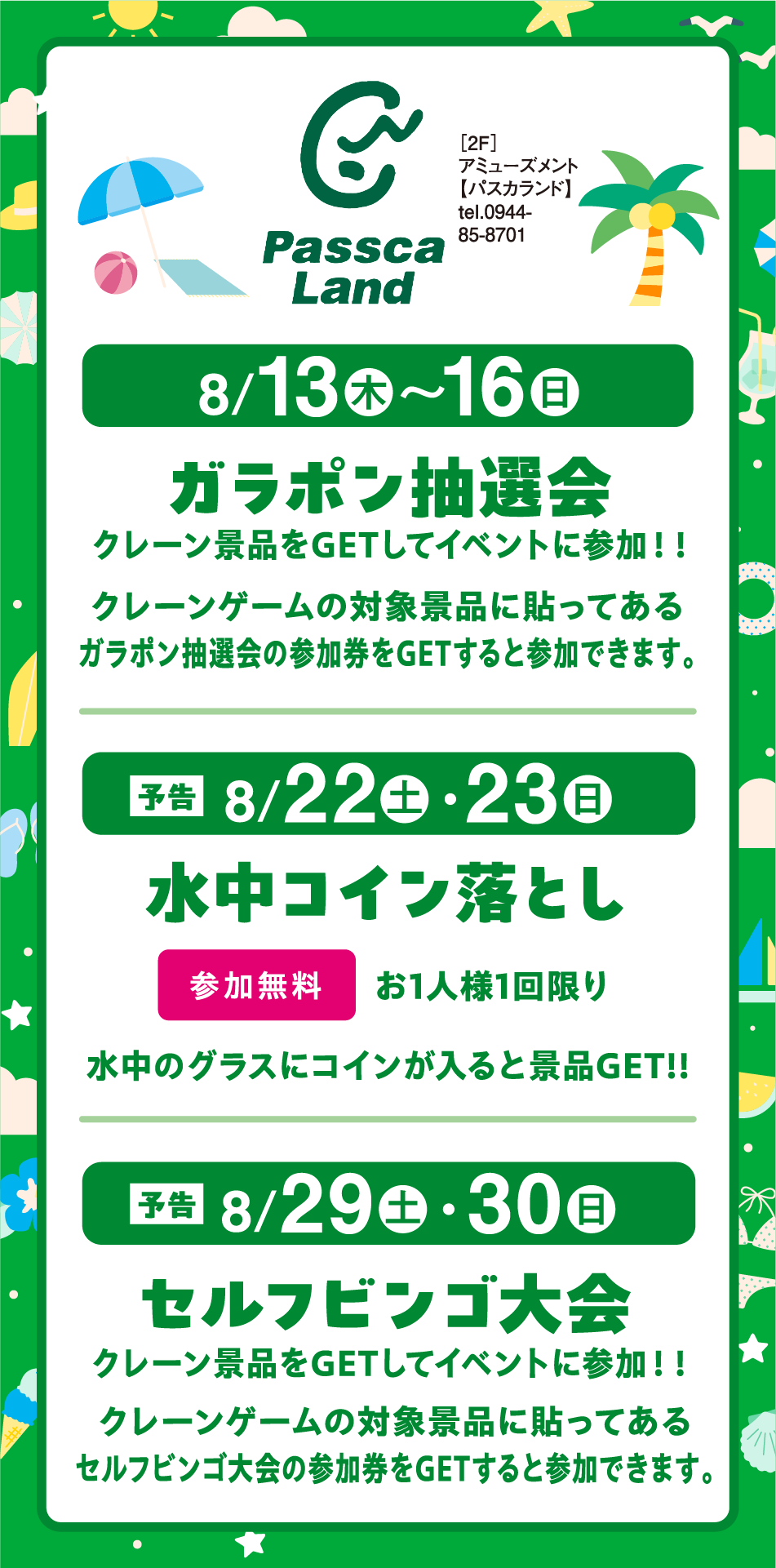 ［2F］アミューズメント【パスカランド】tel.0944-85-8701 [8月13日(木)～16日(日曜日)]ガラポン抽選会 クレーン景品をGETしてイベントに参加！！ クレーンゲームの対象景品に貼ってあるガラポン抽選会の参加券をGETすると参加できます。 [予告8月22日(土曜日)・23日(日曜日)]水中コイン落とし 参加無料 お1人様1回限り 水中のグラスにコインが入ると景品GET!! [予告 8月29日(土曜日)・30日(日曜日)]セルフビンゴ大会 クレーン景品をGETしてイベントに参加！！ クレーンゲームの対象景品に貼ってあるセルフビンゴ大会の参加券をGETすると参加できます。