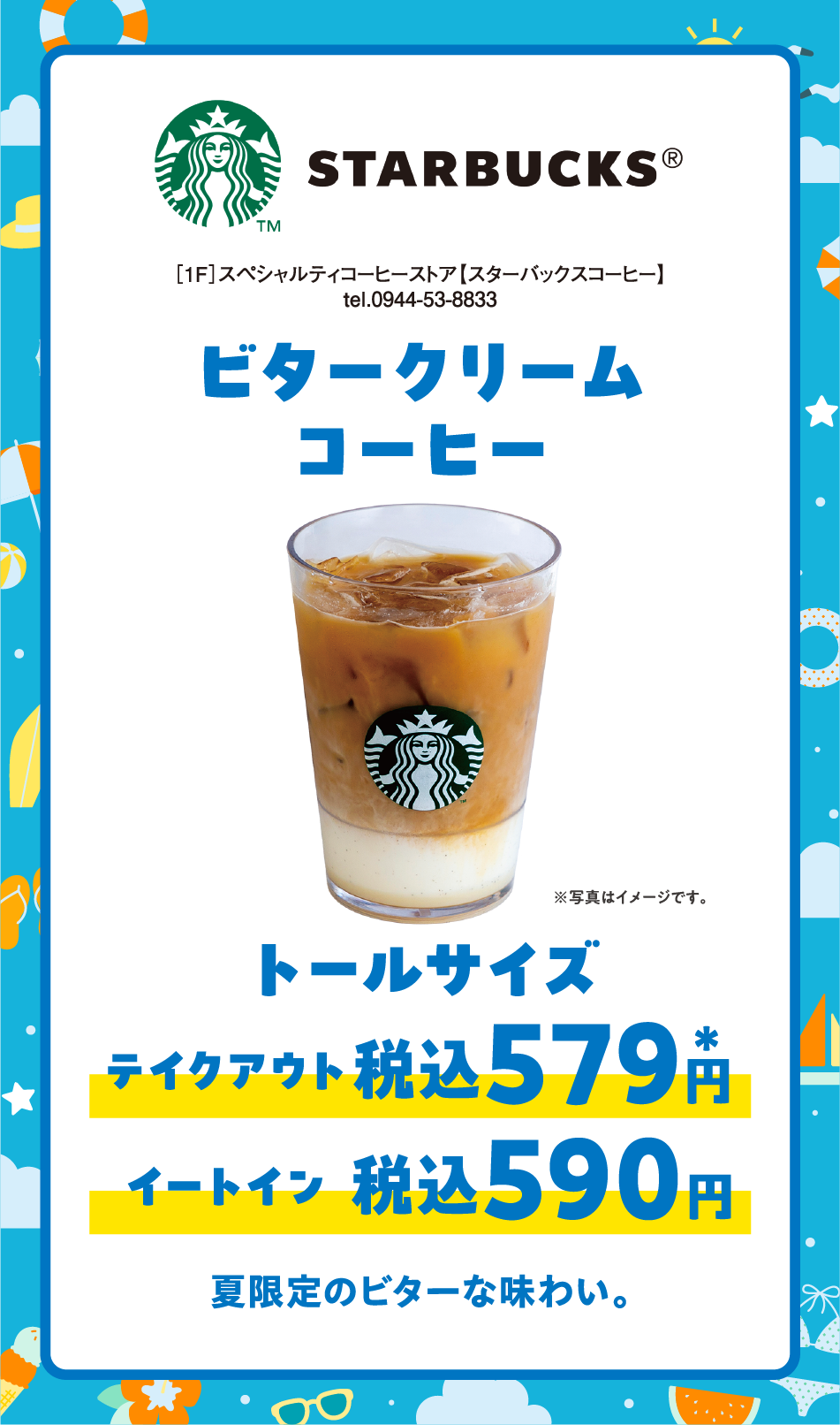 ［1F］スペシャルティコーヒーストア【スターバックスコーヒー】tel.0944-53-8833 ビタークリームコーヒー トールサイズ テイクアウト税込579円* イートイン税込590円* 夏限定のビターな味わい。
