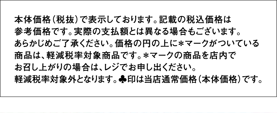 本体価格（税抜）で表示しております。記載の税込価格は参考価格です。実際の支払額とは異なる場合もございます。あらかじめご了承ください。価格の円の上に＊マークがついている商品は、軽減税率対象商品です。＊マークの商品を店内でお召し上がりの場合は、レジでお申し出ください。軽減税率対象外となります。♣印は当店通常価格（本体価格）です。