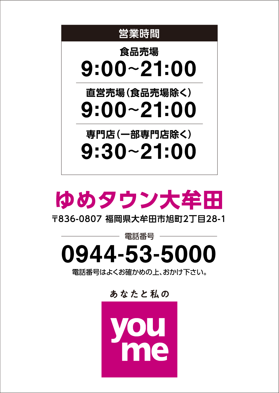 営業時間 食品売場 9:00～21:00 直営売場(食品売場除く) 9:00～21:00 専門店(一部専門店除く) 9:30～21:00※一部専門店は営業時間が異なります ゆめタウン大牟田 〒836-0807 福岡県大牟田市旭町2丁目28-1 電話番号 0944-53-5000 電話番号は、よくお確かめの上おかけください あなたと私のyoume