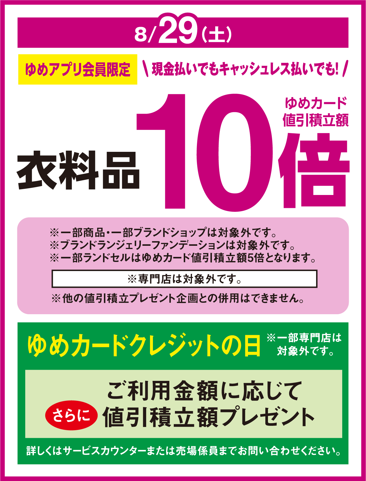 8月29日(土曜日) ゆめアプリ会員限定 現金払いでもキャッシュレス払いでも！ 衣料品 ゆめカード値引積立額10倍 ※専門店は対象外です。 ※他の値引積立プレゼント企画との併用はできません。 ※一部商品・一部ブランドショップは対象外です。※ブランドランジェリーファンデーションは対象外です。※一部ランドセルはゆめカード値引積立額5倍となります。 ゆめカードクレジットの日 ご利用金額に応じてさらに値引積立額プレゼント 詳しくはサービスカウンターまたは売場係員までお問い合わせください。