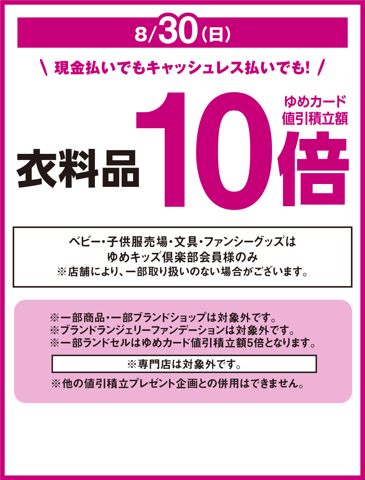 8月30日(日曜日) 現金払いでもキャッシュレス払いでも！ 衣料品 ゆめカード値引積立額10倍 ベビー・子供服売場・文具・ファンシーグッズはゆめキッズ倶楽部会員様のみ ※店舗により、一部取り扱いのない場合がございます。 ※専門店は対象外です。 ※他の値引積立プレゼント企画との併用はできません。 ※一部商品・一部ブランドショップは対象外です。※ブランドランジェリーファンデーションは対象外です。※一部ランドセルはゆめカード値引積立額5倍となります。