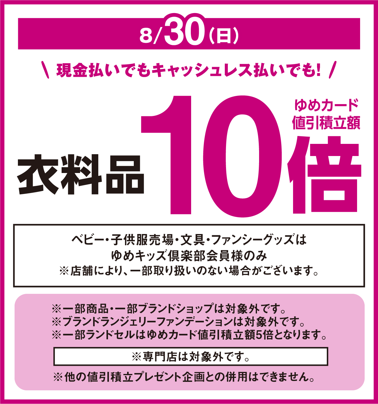 8月30日(日曜日) 現金払いでもキャッシュレス払いでも！ 衣料品 ゆめカード値引積立額10倍 ベビー・子供服売場・文具・ファンシーグッズはゆめキッズ倶楽部会員様のみ ※店舗により、一部取り扱いのない場合がございます。 ※専門店は対象外です。 ※他の値引積立プレゼント企画との併用はできません。 ※一部商品・一部ブランドショップは対象外です。※ブランドランジェリーファンデーションは対象外です。※一部ランドセルはゆめカード値引積立額5倍となります。