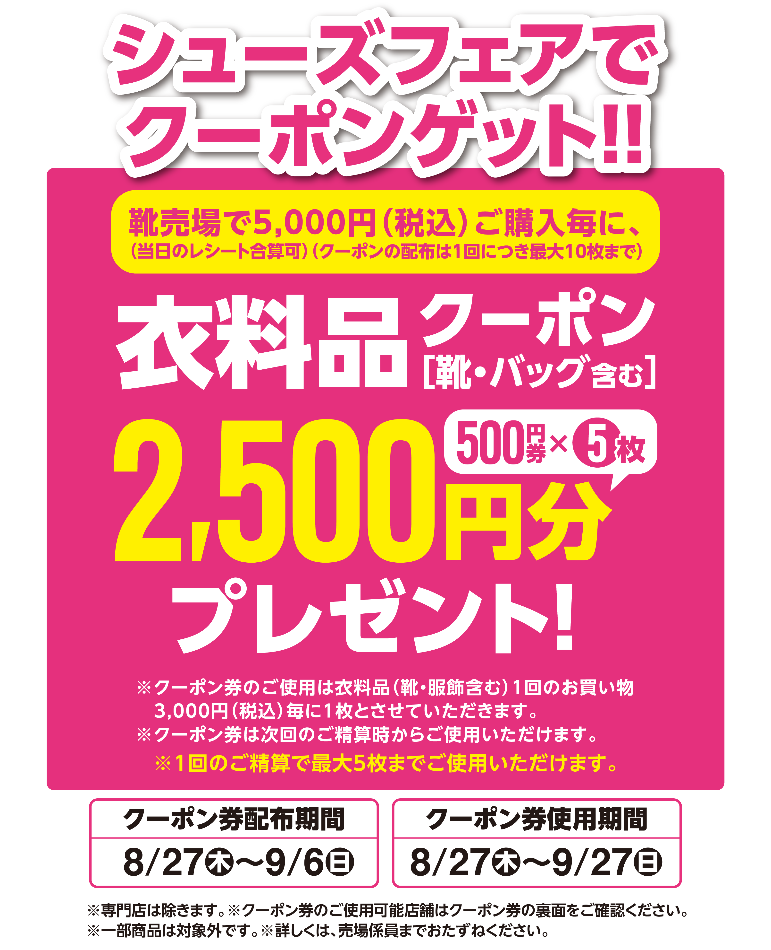 シューズフェアでクーポンゲット！！ 靴売場で5,000円（税込）ご購入毎に、(当日のレシート合算可)(クーポンの配布は1回につき最大10枚まで) 衣料品 クーポン［靴・バッグ含む］ 500円券5枚、2,500円分プレゼント ※クーポン券のご使用は衣料品(靴・服飾含む)1回のお買い物3,000円（税込）毎に1枚とさせていただきます。※クーポン券は次回のご精算時からご使用いただけます。※1回のご精算で最大5枚までご使用いただけます。 クーポン券配布期間 8月27日(木曜日)～9月6日(日曜日) クーポン券使用期間 8月27日(木曜日)～9月27日(日曜日) ※専門店は除きます。※クーポン券のご使用可能店舗はクーポン券の裏面をご確認ください。※一部商品は対象外です。※詳しくは、売場係員までおたずねください。