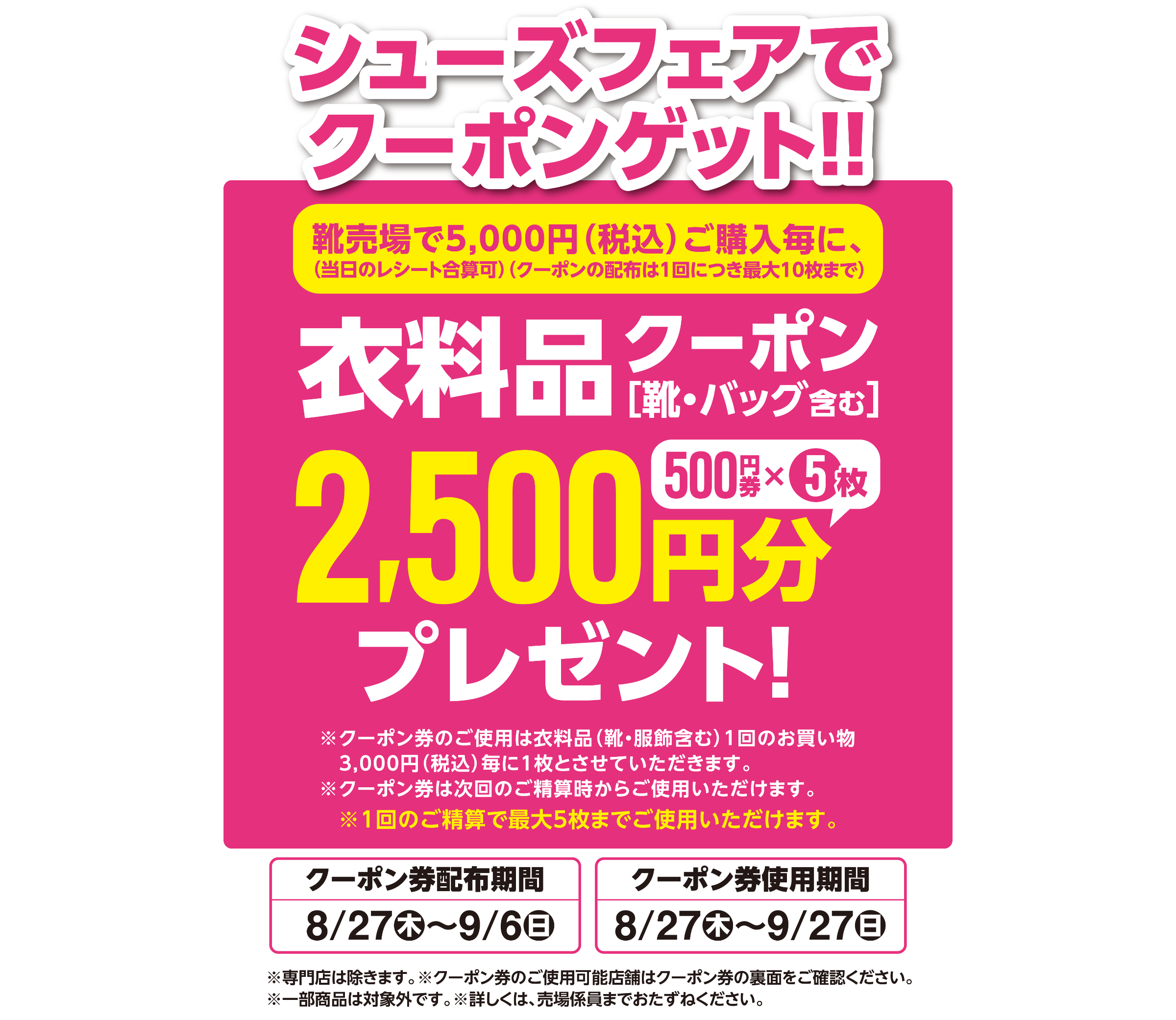 シューズフェアでクーポンゲット！！ 靴売場で5,000円（税込）ご購入毎に、(当日のレシート合算可)(クーポンの配布は1回につき最大10枚まで) 衣料品 クーポン［靴・バッグ含む］ 500円券5枚、2,500円分プレゼント ※クーポン券のご使用は衣料品(靴・服飾含む)1回のお買い物3,000円（税込）毎に1枚とさせていただきます。※クーポン券は次回のご精算時からご使用いただけます。※1回のご精算で最大5枚までご使用いただけます。 クーポン券配布期間 8月27日(木曜日)～9月6日(日曜日) クーポン券使用期間 8月27日(木曜日)～9月27日(日曜日) ※専門店は除きます。※クーポン券のご使用可能店舗はクーポン券の裏面をご確認ください。※一部商品は対象外です。※詳しくは、売場係員までおたずねください。