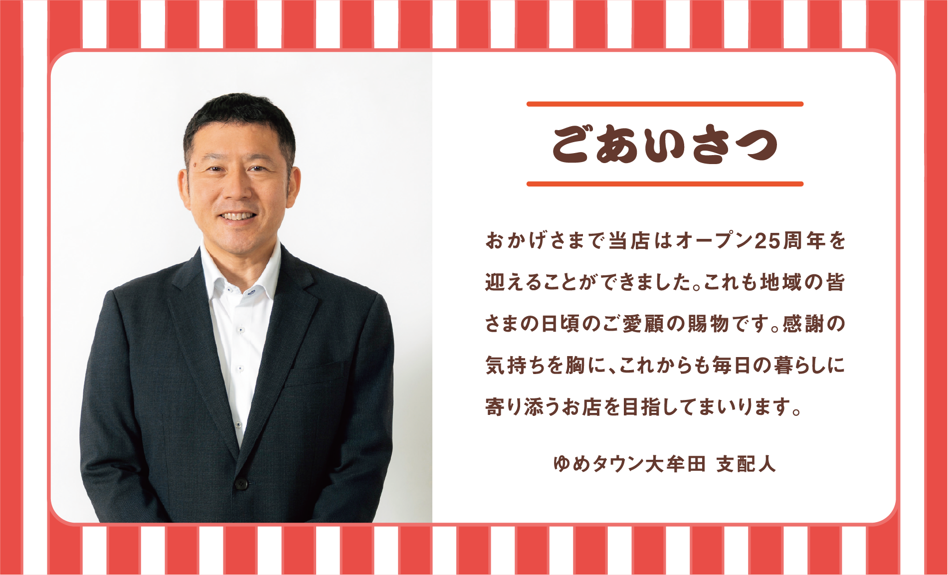 ごあいさつ 
                おかげさまで当店はオープン25周年を迎えることができました。これも地域の皆さまの日頃のご愛顧の賜物です。感謝の気持ちを胸に、これからも毎日の暮らしに寄り添うお店を目指してまいります。
                ゆめタウン大牟田 支配人