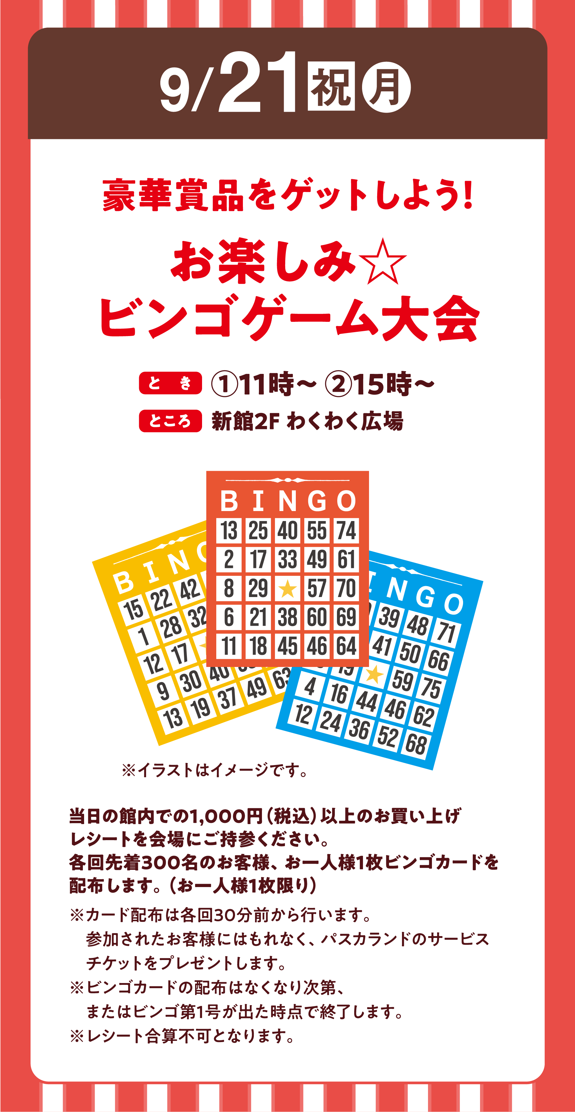 9月21日(祝日・月曜日)
                豪華賞品をゲットしよう！お楽しみ☆ビンゴゲーム大会
                とき：１回目11時～　２回目15時～
                ところ：新館2階 わくわく広場
                当日の館内での1,000円（税込）以上のお買い上げレシートを会場にご持参ください。
                各回先着300名のお客様、お一人様1枚ビンゴカードを配布します。（お一人様1枚限り）
                ※カード配布は各回30分前から行います。
                参加されたお客様にはもれなく、パスカランドのサービスチケットをプレゼントします。
                ※ビンゴカードの配布はなくなり次第、またはビンゴ第1号が出た時点で終了します。
                ※レシート合算不可となります。