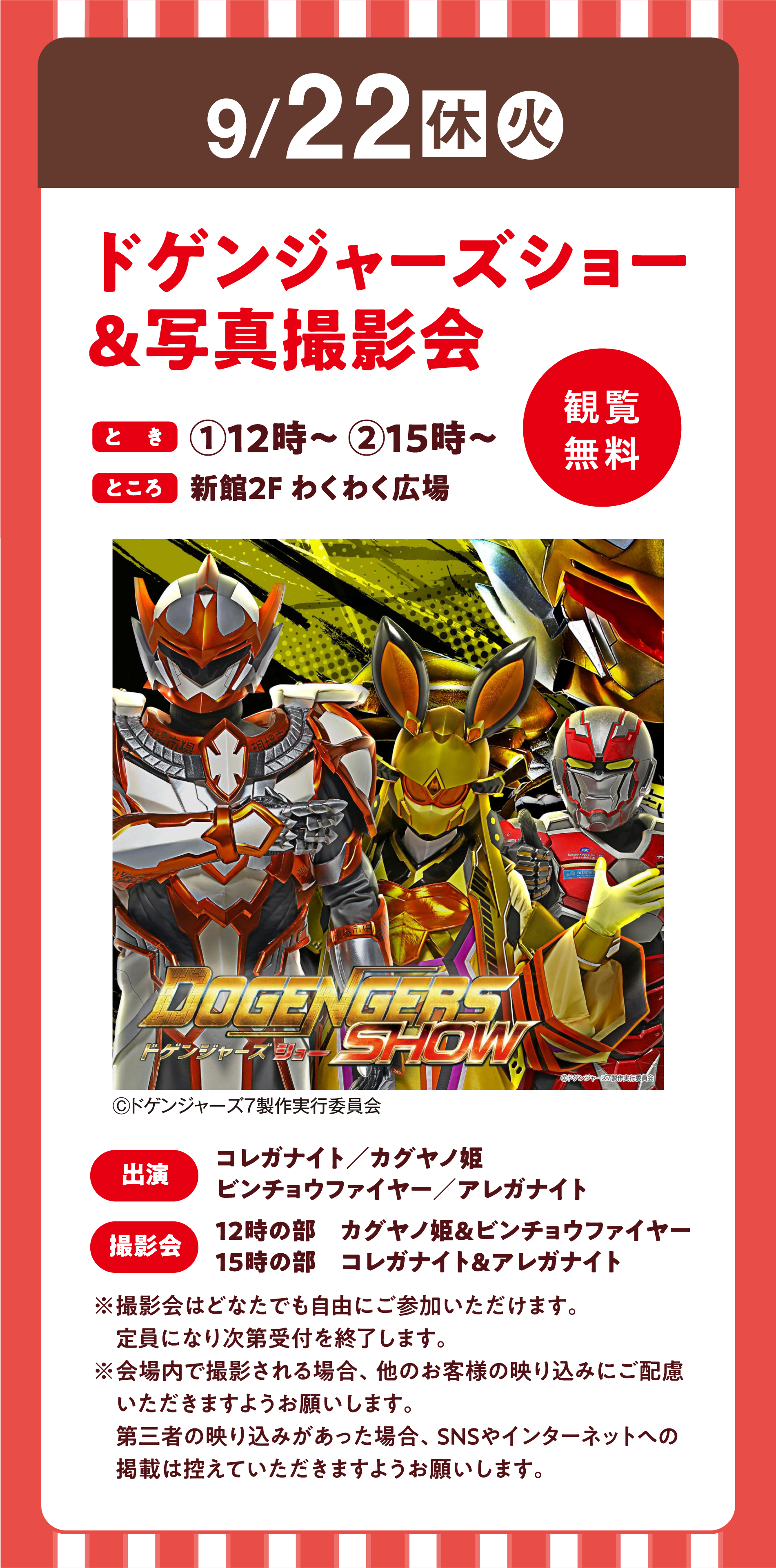9月22日(休日・火曜日)
                ドゲンジャーズショー＆写真撮影会
                とき：１回目12時～　２回目15時～
                ところ：新館2階 わくわく広場
                観覧無料
                出演：コレガナイト・カグヤノ姫・ビンチョウファイヤー・アレガナイト
                撮影会：12時の部・カグヤノ姫＆ビンチョウファイヤー、15時の部・コレガナイト＆アレガナイト
                ※撮影会はどなたでも自由にご参加いただけます。定員になり次第受付を終了します。
                ※会場内で撮影される場合、他のお客様の映り込みにご配慮いただきますようお願いします。
                第三者の映り込みがあった場合、SNSやインターネットへの掲載は控えていただきますようお願いします。
                