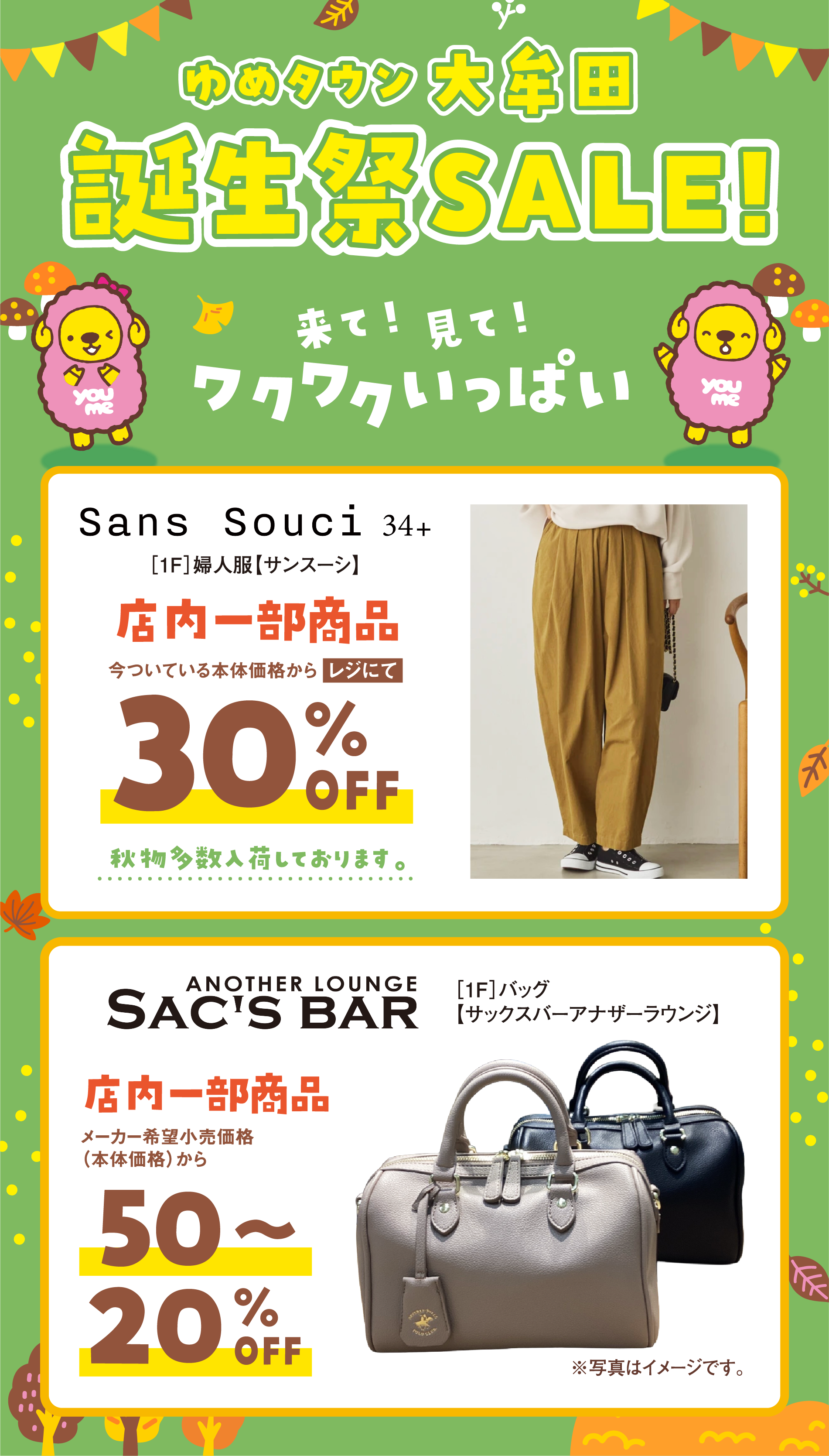 ゆめタウン大牟田　誕生祭セール！
                来て！見て！ワクワクいっぱい！
                ［1階］婦人服【サンスーシ】店内一部商品　今ついている本体価格からレジにて30％オフ
                秋物多数入荷しております。
                ［1階］バッグ【サックスバーアナザーラウンジ】店内一部商品　メーカー希望小売価格(本体価格)から50～20％オフ
                ※写真はイメージです。