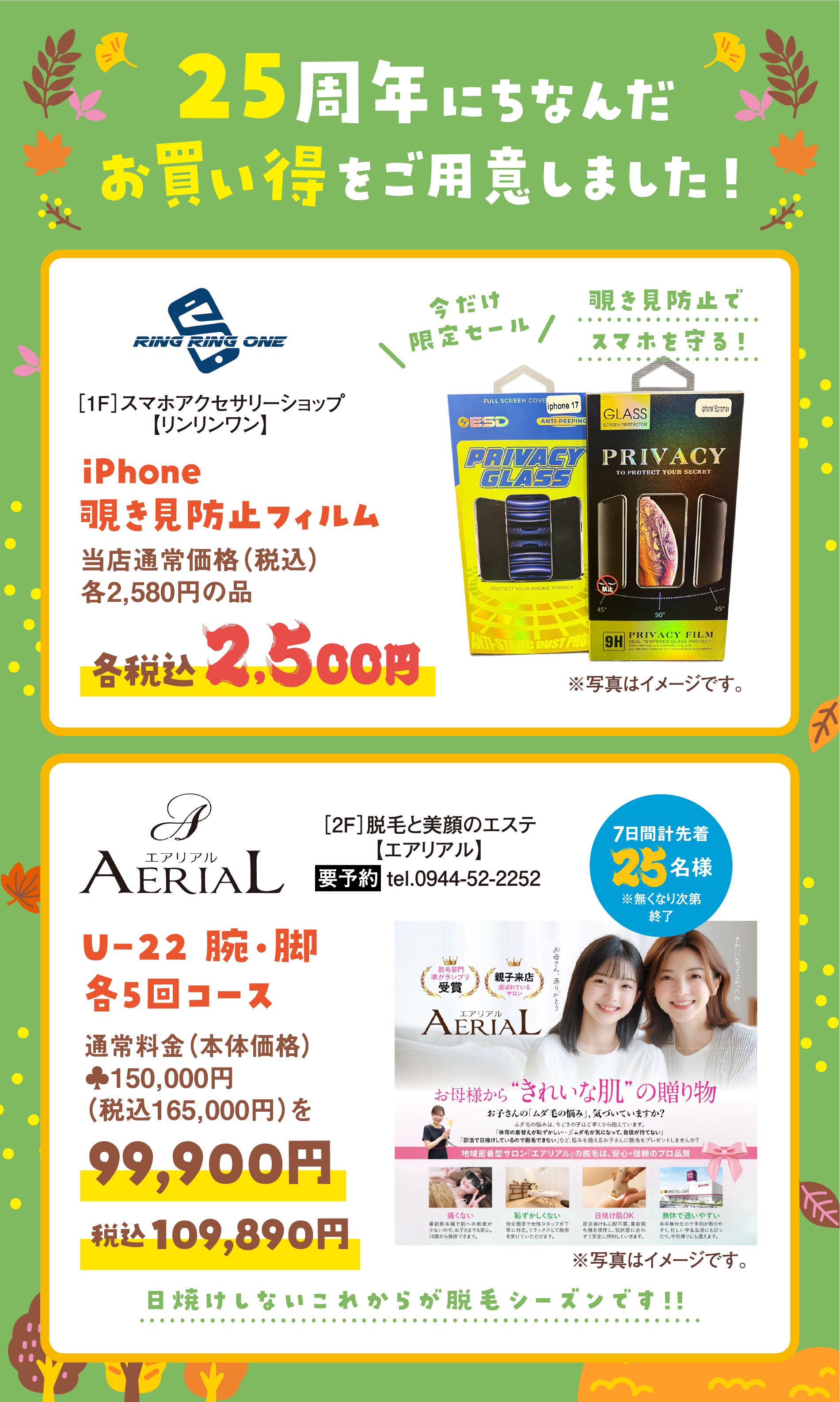 25周年にちなんだお買い得をご用意しました！
                ［1階］スマホアクセサリーショップ【リンリンワン】
                iPhone覗き見防止フィルム　当店通常価格（税込）各2，580円の品　各税込各2，500円
                今だけ限定セール　覗き見防止でスマホを守る！
                ［1階］脱毛と美顔のエステ【エアリアル】要予約tel.0944-52-2252
                U-22　腕・脚　各5回コース　通常料金（本体価格）当店通常価格(本体価格)150，000円（税込165，000円）を99，900円　税込109，890円
                日焼けしないこれからが脱毛シーズンです！
                7日間計先着25名様※無くなり次第終了
                