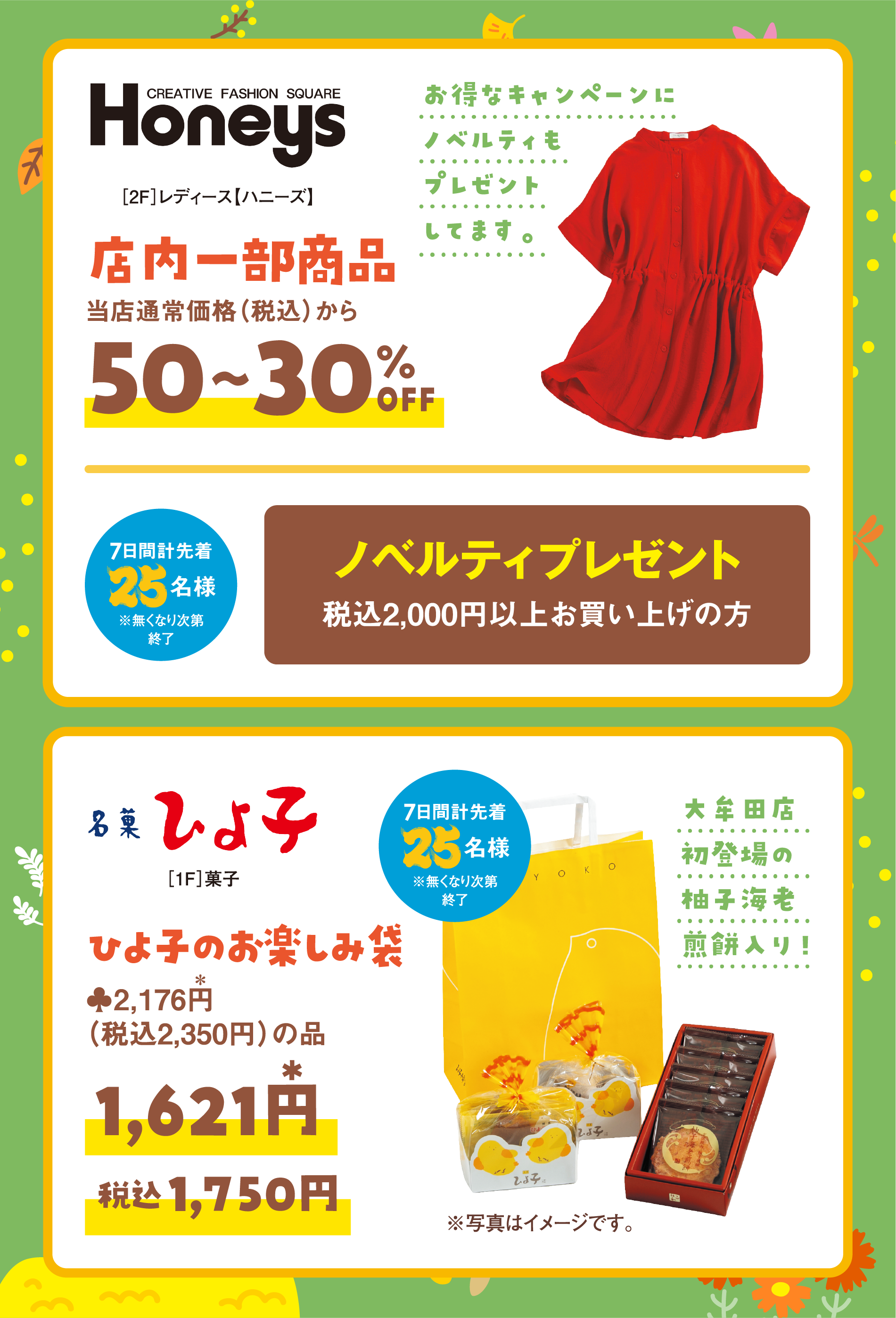 ［2階］レディース【ハニーズ】店内一部商品　当店通常価格（税込）から50～30％オフ
                ノベルティプレゼント　税込2,000円以上お買い上げの方
                7日間計先着25名様※無くなり次第終了
                 ［1階］菓子　ひよ子　当店通常価格(本体価格)2，176円（税込2,350円）の品　1，621円(税込1,750円)
                小牟田店初登場の柚子海老煎餅入り！
                 7日間計先着25名様※無くなり次第終了
                 ※写真はイメージです。
                 