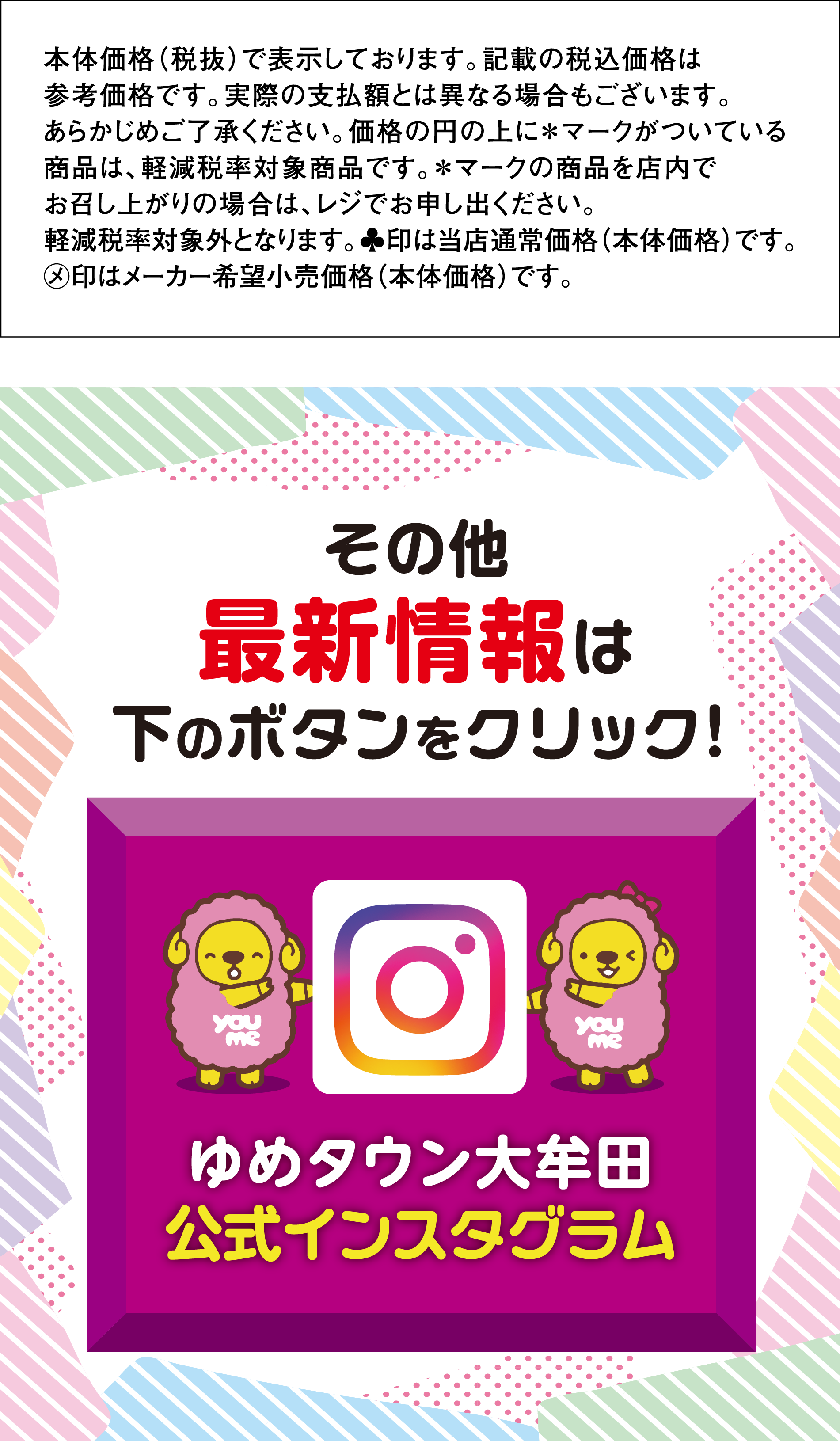 
                本体価格（税抜）で表示しております。記載の税込価格は参考価格です。実際の支払額とは異なる場合もございます。
                あらかじめご了承ください。価格の円の上に＊マークがついている商品は、軽減税率対象商品です。
                ＊マークの商品を店内でお召し上がりの場合は、レジでお申し出ください。軽減税率対象外となります。
                ♣印は当店通常価格（本体価格）です。メ印はメーカー希望小売価格（本体価格）です。 
                その他最新情報は下のボタンをクリック！　ゆめタウン大牟田公式インスタグラム
                