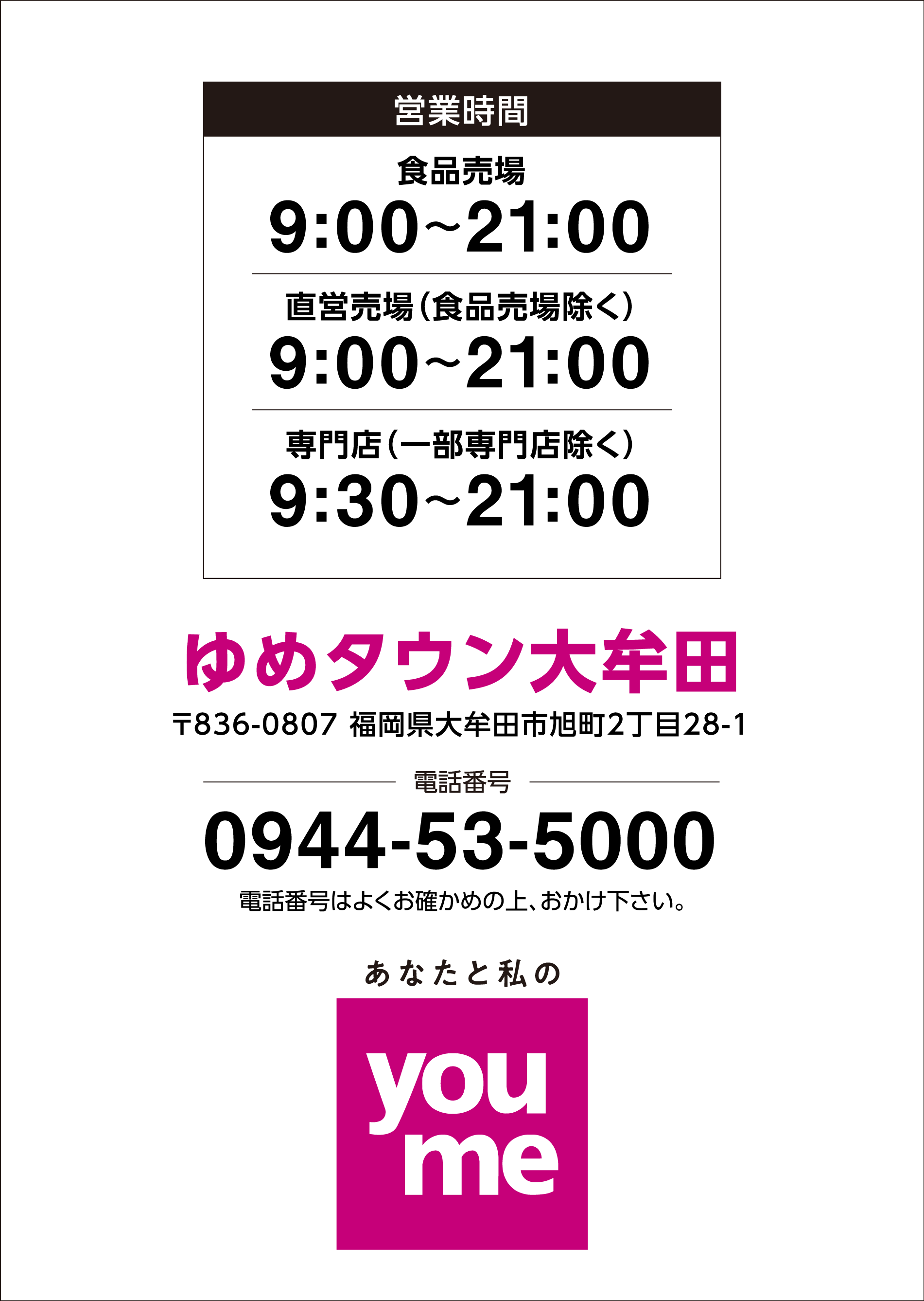 営業時間 食品売場9時～21時　直営売場（食品売場除く）9時～21時　専門店（一部専門店除く）9時30分～21時
                ゆめタウン大牟田　〒836-0807 福岡県大牟田市旭町2丁目28-1
                電話番号0944-53-5000 電話番号はよくお確かめの上、おかけ下さい。あなたと私のyoume