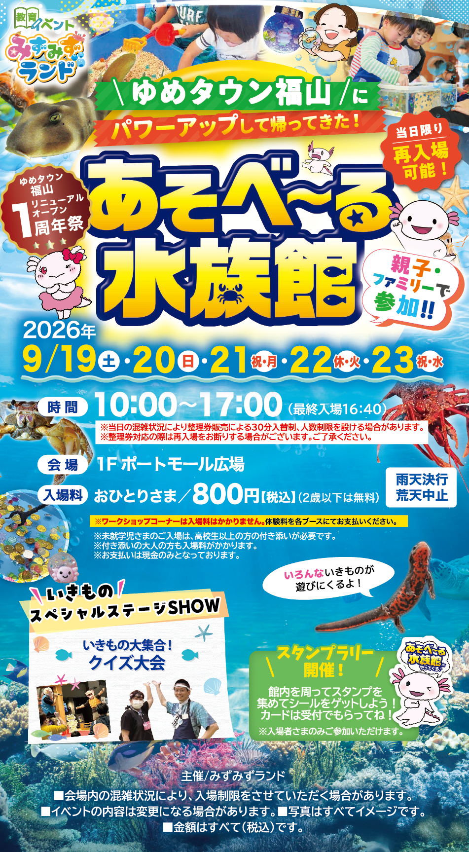 ゆめタウン福山にパワーアップして帰ってきた!あそべ～る水族館 [ゆめタウン福山リニューアルオープン1周年祭][当日限り 再入場可能!][親子・ファミリーで参加!!] 2026年9月19日(土曜日)・20日(日曜日)・21日(祝日・月曜日)・22日(休日・火曜日)・23日(祝日・水曜日) [時間]10:00～17:00(最終入場16:40) [会場]1階ポートモール広場 [入場料]おひとりさま/800円(税込)(2歳以下は無料)