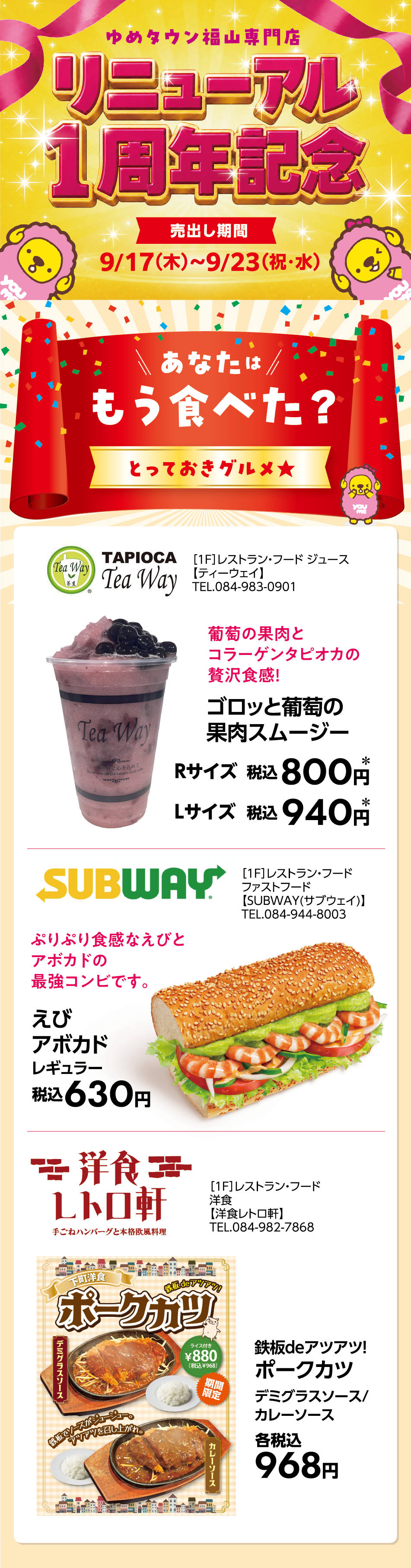 ゆめタウン福山専門店 リニューアル1周年記念 [売出し期間]9月17日(木曜日)〜9月23日(祝日・水曜日) あなたはもう食べた？とっておきグルメ★ ［1F］レストラン・フード ジュース【ティーウェイ】TEL.084-983-0901 葡萄の果肉とコラーゲンタピオカの贅沢食感！ ゴロッと葡萄の果肉スムージー Rサイズ税込800円* Lサイズ税込940円* ［1F］レストラン・フード ファストフード【SUBWAY(サブウェイ)】TEL.084-944-8003 ぷりぷり食感なえびとアボカドの最強コンビです。 えびアボカドレギュラー 税込630円 ［1F］レストラン・フード 洋食【洋食レトロ軒】TEL.084-982-7868 鉄板deアツアツ！ポークカツ デミグラスソース/カレーソース 各税込968円