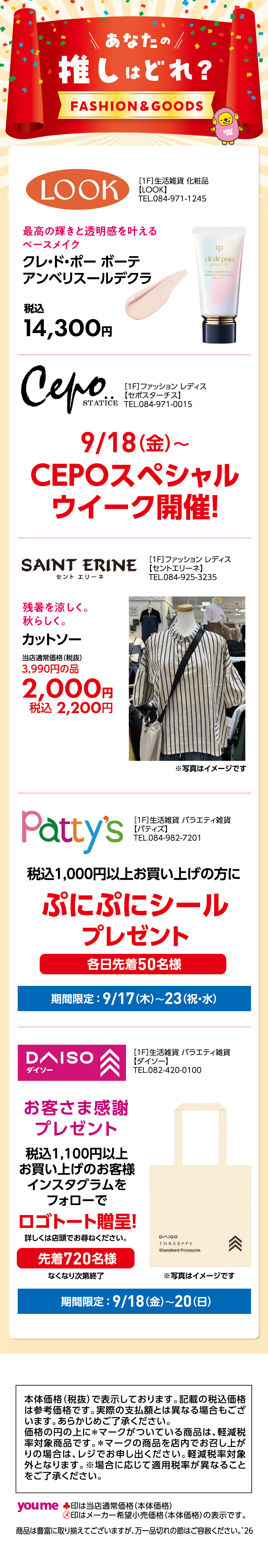 あなたの推しはどれ？FASHION＆GOODS ［1F］生活雑貨 化粧品【LOOK】TEL.084-971-1245 最高の輝きと透明感を叶えるベースメイク クレ・ド・ポー ボーテアンベリスールデクラ 税込14,300円 ［1F］ファッション レディス【セポスターチス】TEL.084-971-0015 9/18（金）〜CEPOスペシャルウイーク開催！ ［1F］ファッション レディス【セントエリーネ】TEL.084-925-3235 残暑を涼しく。秋らしく。 カットソー 当店通常価格（税抜）3,990円の品2,000円税込2,200円 ［1F］生活雑貨 バラエティ雑貨【パティズ】TEL.084-982-7201 税込1,000円以上お買い上げの方にぷにぷにシールプレゼント各日先着50名様 期間限定：9月17日(木曜日)〜9月23日(祝日・水曜日) ［1F］生活雑貨 バラエティ雑貨【ダイソー】TEL.082-420-0100 お客さま感謝プレゼント 税込1,100円以上お買い上げのお客様インスタグラムをフォローでロゴトート贈呈！詳しくは店頭でお尋ねください。先着720名様なくなり次第終了 期間限定：9月18日(金曜日)〜20日(日曜日) 本体価格（税抜）で表示しております。記載の税込価格は参考価格です。実際の支払額とは異なる場合もございます。あらかじめご了承ください。価格の円の上に＊マークがついている商品は、軽減税率対象商品です。＊マークの商品を店内でお召し上がりの場合は、レジでお申し出ください。軽減税率対象外となります。※場合に応じて適用税率が異なることをご了承ください。 ♣印は当店通常価格（本体価格）㋱印はメーカー希望小売価格（本体価格）の表示です。商品は豊富に取り揃えてございますが、万一品切れの節はご容赦ください。’26