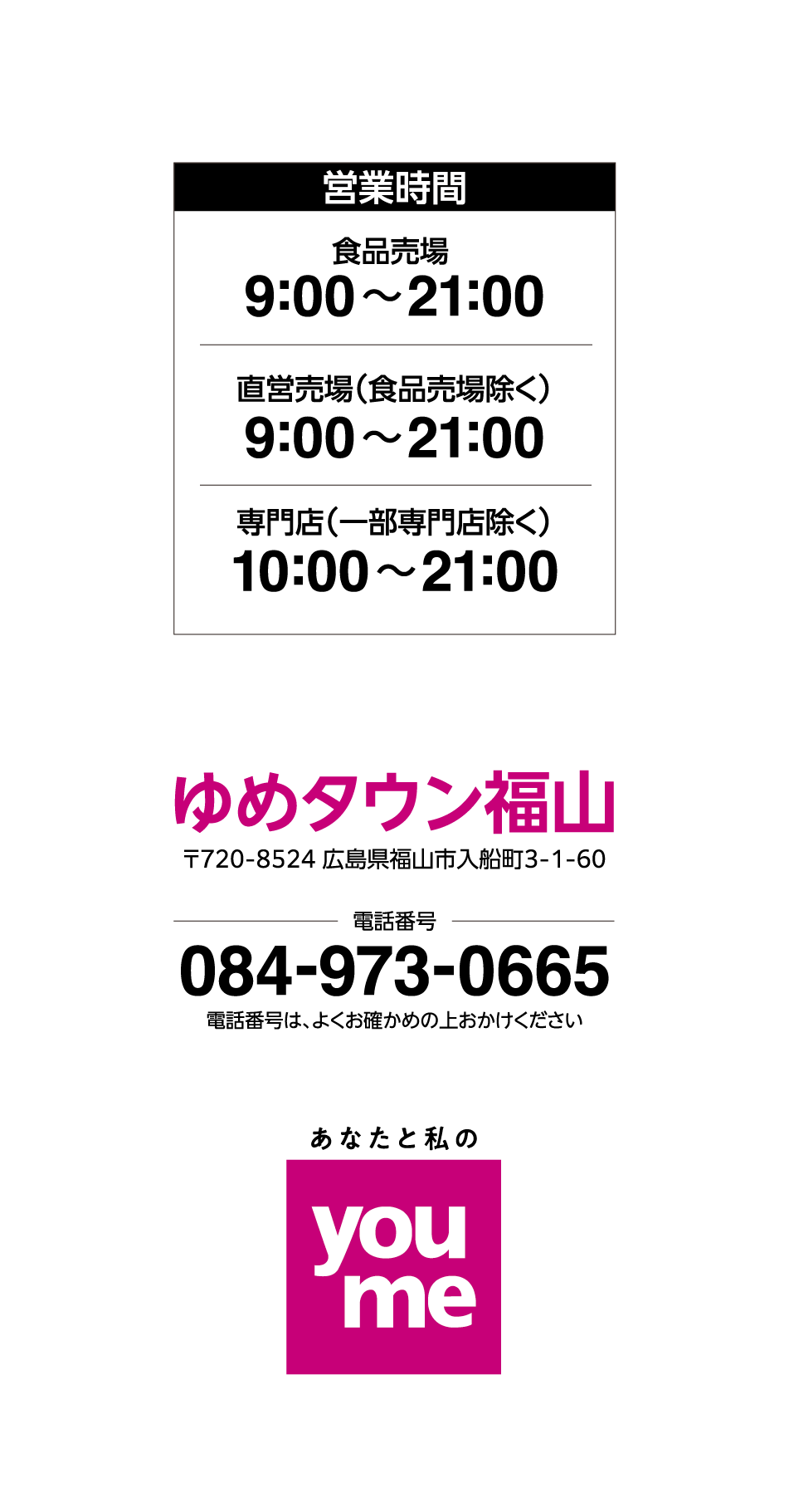 営業時間 食品売場9:00〜21:00 直営売場（食品売場除く）9:00〜21:00 専門店（一部専門店除く）10:00〜21:00 ゆめタウン福山〒720-8524 広島県福山市入船町3-1-60 電話番号084-973-0665 電話番号は、よくお確かめの上おかけください あなたと私のyoume