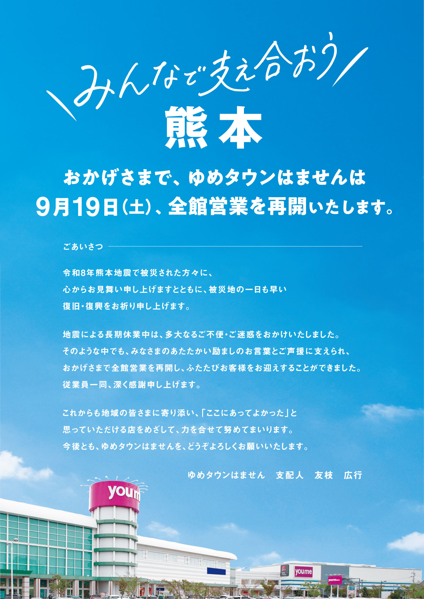 『みんなで支え合おう熊本』おかげさまで、ゆめタウンはませんは9月19日(土曜日)、全館営業を再開いたします。【ごあいさつ】令和8年熊本地震で被災された方々に、心からお見舞い申し上げますとともに、被災地の一日も早い復旧・復興をお祈り申し上げます。地震による長期休業中は、多大なるご不便・ご迷惑をおかけいたしました。そのような中でも、みなさまのあたたかい励ましのお言葉とご声援に支えられ、おかげさまで全館営業を再開し、ふたたびお客様をお迎えすることができました。従業員一同、深く感謝申し上げます。これからも地域の皆さまに寄り添い、「ここにあってよかった」と思っていただける店をめざして、力を合せて努めてまいります。今後とも、ゆめタウンはませんを、どうぞよろしくお願いいたします。