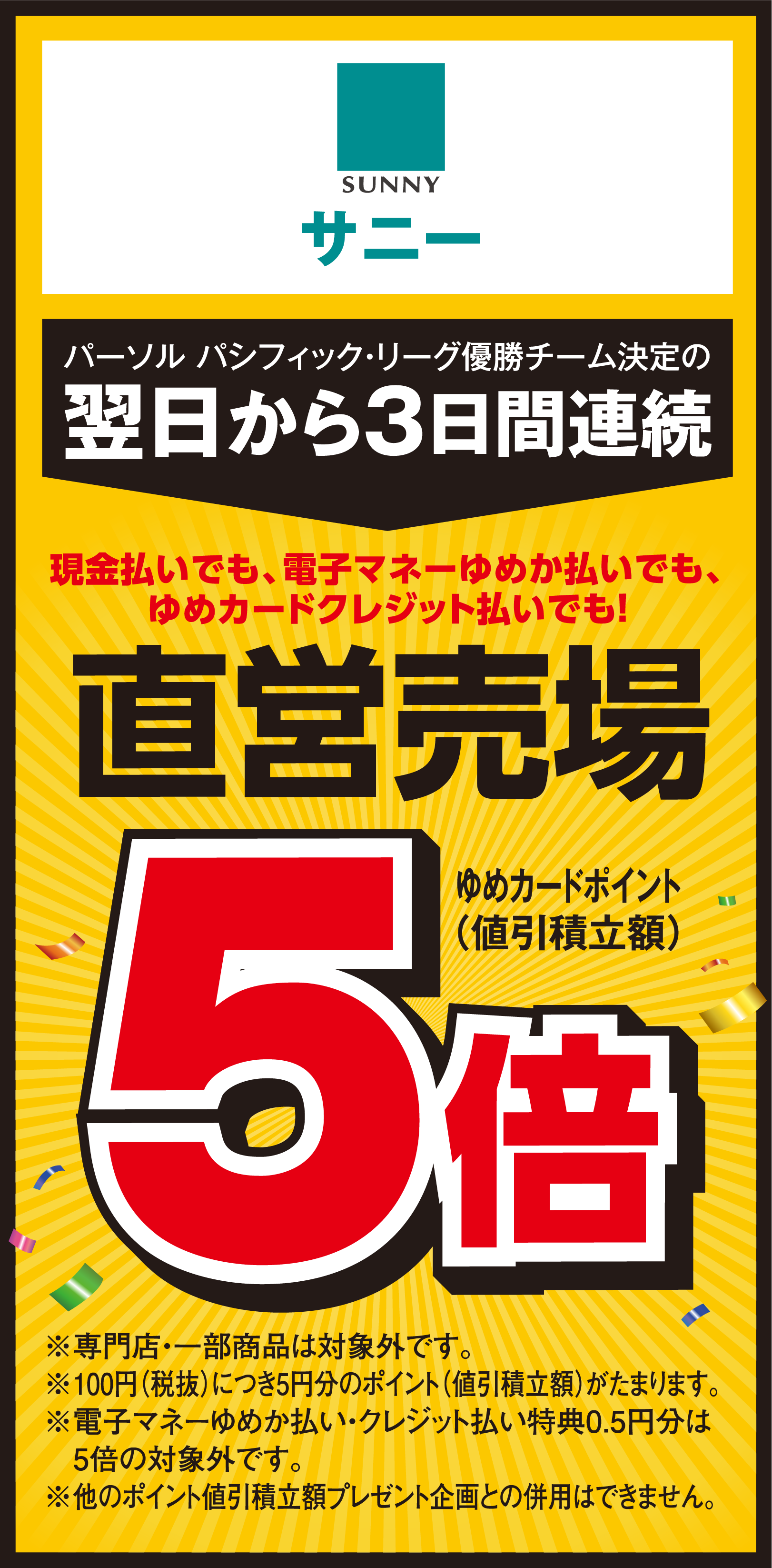 サニー パーソル パシフィック・リーグ優勝チーム決定の翌日から3日間連続 現金払いでも、電子マネーゆめか払いでも、ゆめカードクレジット払いでも！ ゆめカードポイント(値引積立額) 直営売場 ゆめカードポイント(値引積立額)5倍 ※専門店・一部商品は対象外です。※100円(税抜)につき5円分のポイント(値引積立額)がたまります。※電子マネーゆめか払い・クレジット払い特典0.5円分は5倍の対象外です。※他のポイント値引積立額プレゼント企画との併用はできません。