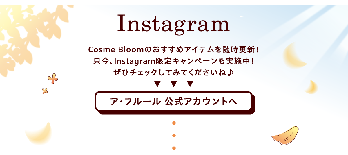 インスタグラム　Cosme Bloomのおすすめアイテムを随時更新！只今、インスタグラム限定キャンペーンも実施中！ぜひチェックしてみてくださいね♪ ア･フルール 公式アカウントへ