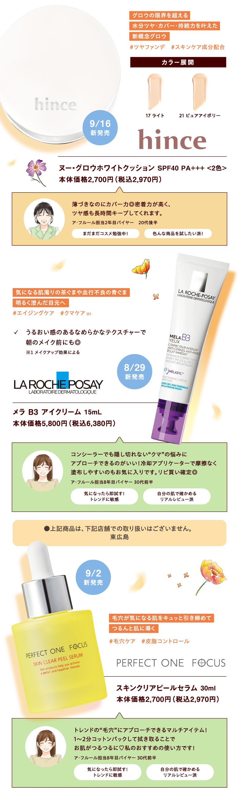 [hince]ヌー・グロウホワイトクッション SPF40 PA+++ <2色> 本体価格2,700円（税込2,970円）【グロウの限界を超える水分ツヤ・カバー・持続力を叶えた新概念グロウ#ツヤファンデ　#スキンケア成分配合】9月16日新発売 【ア・フルール担当2年目バイヤー　20代後半　薄づきなのにカバー力◎密着力が高く、ツヤ感も長時間キープしてくれます。<まだまだコスメ勉強中！><色んな商品を試したい派！>】	

			 [LA ROCHE POSAY]メラ B3 アイクリーム 15mL 本体価格5,800円（税込6,380円）【気になる肌濁りの茶ぐまや血行不良の青ぐま明るく澄んだ目元へ#エイジングケア　#クマケア※メイクアップ効果による ✓　うるおい感のあるなめらかなテクスチャーで朝のメイク前にも◎】8月29日新発売【ア・フルール担当8年目バイヤー 30代前半　コンシーラーでも隠し切れない“クマ”の悩みにアプローチできるのがいい！冷却アプリケーターで摩擦なく塗布しやすいのもお気に入りです。リピ買い確定◎<気になったら即試す！トレンドに敏感><自分の肌で確かめるリアルレビュー派>】●上記商品は、下記店舗での取り扱いはございません。東広島

			 [PERFECT ONE FOCUS]スキンクリアピールセラム 30ml 本体価格2,700円（税込2,970円）【毛穴が気になる肌をキュッと引き締めてつるんと肌に導く #毛穴ケア　#皮脂コントロール】9月2日新発売【ア・フルール担当8年目バイヤー 30代前半　トレンドの“毛穴”にアプローチできるマルチアイテム！1～2分コットンパックして拭き取ることでお肌がつるつるに♡私のおすすめの使い方です！<気になったら即試す！トレンドに敏感><自分の肌で確かめるリアルレビュー派>】
