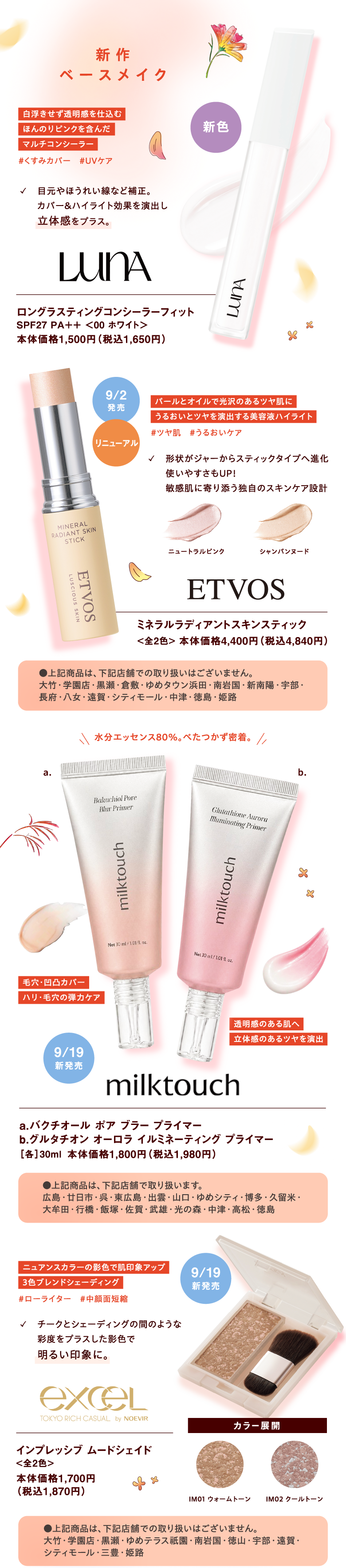 【新作ベースメイク】 [LUNA]ロングラスティングコンシーラーフィット SPF27 PA＋＋ ＜00 ホワイト＞ 本体価格1,500円（税込1,650円）【白浮きせず透明感を仕込むほんのりピンクを含んだマルチコンシーラー#くすみカバー　#UVケア ✓　目元やほうれい線など補正。カバー＆ハイライト効果を演出し立体感をプラス。】新色 
				 
				[ETVOS]ミネラルラディアントスキンスティック <全2色> 本体価格4,400円（税込4,840円）【パールとオイルで光沢のあるツヤ肌にうるおいとツヤを演出する美容液ハイライト#ツヤ肌　#うるおいケア 形状がジャーからスティックタイプへ進化使いやすさもUP！敏感肌に寄り添う独自のスキンケア設計<ニュートラルピンク><シャンパンヌード>】リニューアル　9月2日発売 ●上記商品は、下記店舗での取り扱いはございません。大竹・学園店・黒瀬・倉敷・ゆめタウン浜田・南岩国・新南陽・宇部・長府・八女・遠賀・シティモール・中津・徳島・姫路
				 
				[milktouch]a.バクチオール ポア ブラー プライマー b.グルタチオン オーロラ イルミネーティング プライマー［各］30ml 本体価格1,800円（税込1,980円）【毛穴・凹凸カバーハリ・毛穴の弾力ケア 透明感のある肌へ立体感のあるツヤを演出 水分エッセンス80％。べたつかず密着。】9月19日新発売 ●上記商品は、下記店舗で取り扱います。広島・廿日市・呉・東広島・出雲・山口・ゆめシティ・博多・久留米・大牟田・行橋・飯塚・佐賀・武雄・光の森・中津・高松・徳島					 
				 
				[exceL]インプレッシブ ムードシェイド<全2色> 本体価格1,700円（税込1,870円）【ニュアンスカラーの影色で肌印象アップ3色ブレンドシェーディング#ローライター　#中顔面短縮 チークとシェーディングの間のような彩度をプラスした影色で明るい印象に。カラー展開<IM01 ウォームトーン><IM02 クールトーン>】9月19日新発売 ●上記商品は、下記店舗での取り扱いはございません。大竹・学園店・黒瀬・ゆめテラス祇園・南岩国・徳山・宇部・遠賀・シティモール・三豊・姫路				 
				 
