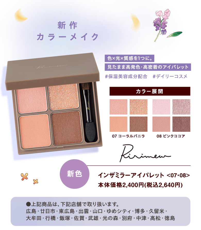 【新作カラーメイク】 
				 [Ririmew]インザミラーアイパレット <07・08> 本体価格2,400円（税込2,640円）【色×光×質感を1つに。見たまま高発色・高密着のアイパレット#保湿美容成分配合　#デイリーコスメ カラー展開<07 コーラルバニラ><08 ピンクココア>】新色 ●上記商品は、下記店舗で取り扱います。広島・廿日市・東広島・出雲・山口・ゆめシティ・博多・久留米・大牟田・行橋・飯塚・佐賀・武雄・光の森・別府・中津・高松・徳島