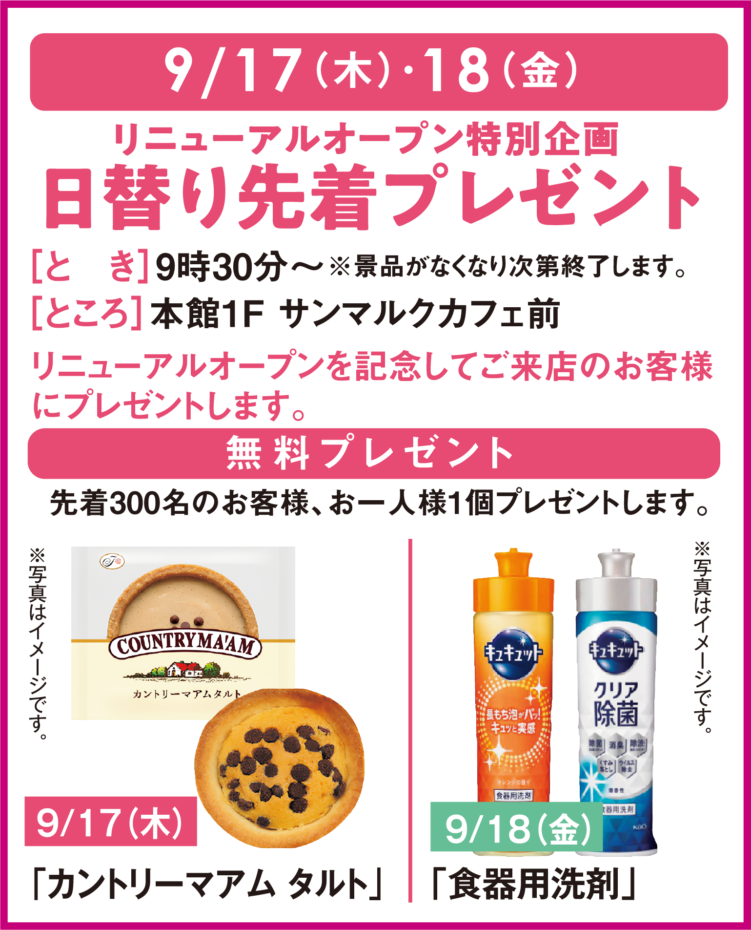 9月17日(木曜日)・9月18日(金曜日)
										リニューアルオープン特別企画！日替わり先着プレゼント
										とき：９時３０分～※景品がなくなり次第終了します ところ：本館１階サンマルクカフェ前
										リニューアルオープンを記念してご来店のお客様にプレゼントします。
										無料プレゼント：先着300名のお客様、お一人様１個プレゼントします。
										9月17日(木曜日)カントリーマアムタルト
										9月18日(金曜日)食器用洗剤
