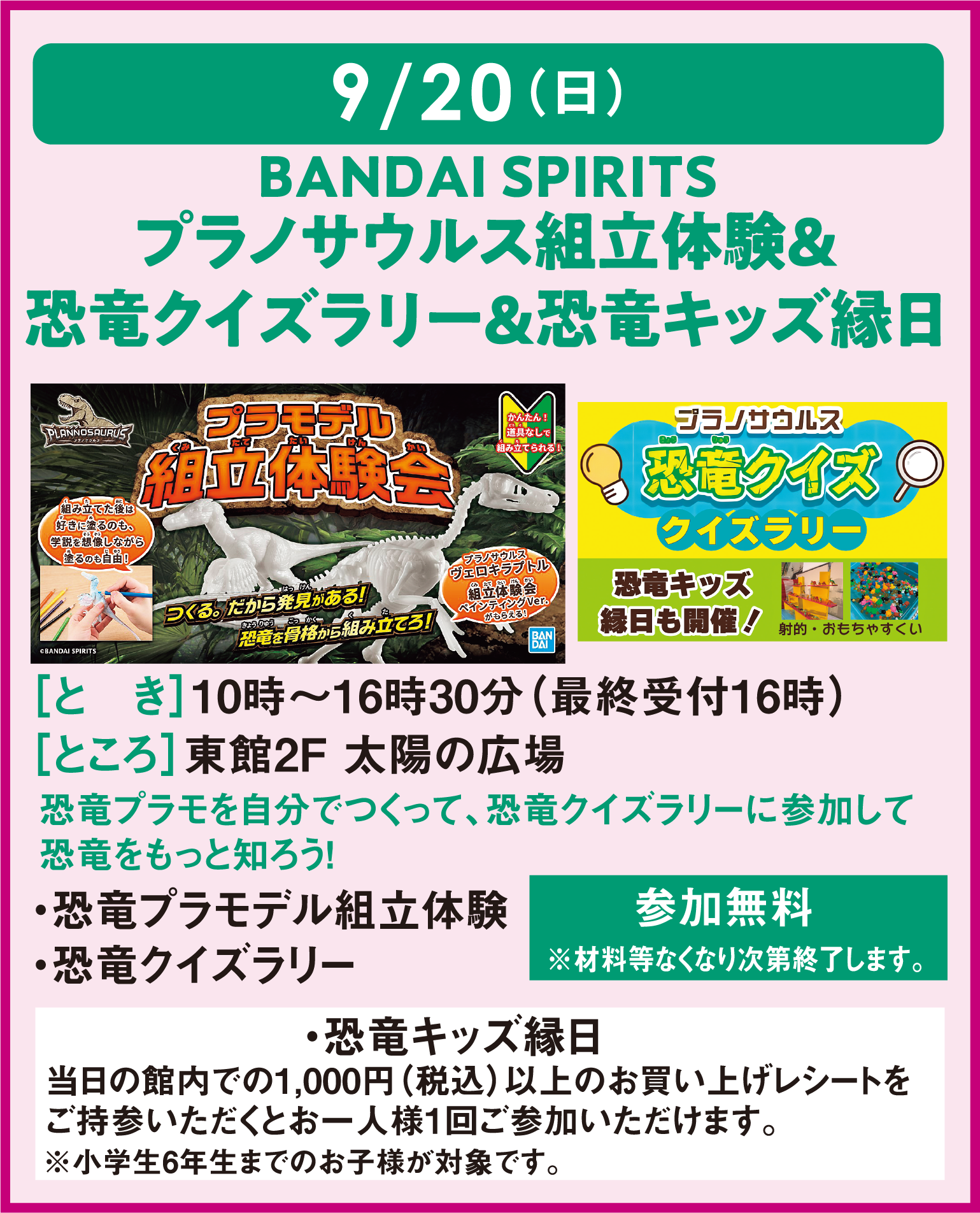 9月20日(日曜日)
										バンダイスピリッツ プラノサウルス組立体験＆恐竜クイズラリー＆キッズ縁日
										とき：10時～16時30分(最終受付16時) ところ：東館2階 太陽の広場
										恐竜プラモを自分で作って、恐竜クイズラリーに参加して、恐竜をもっと知ろう！
										・恐竜プラモ組み立て体験　・恐竜クイズラリー　参加無料　※材料などなくなり次第終了します。
										・恐竜キッズ縁日 当日の館内で1,000円(税込)以上のお買い上げレシートをご持参いただくとお一人様1回ご参加いただけます。
										※小学校6年生までのお子様が対象です。
										