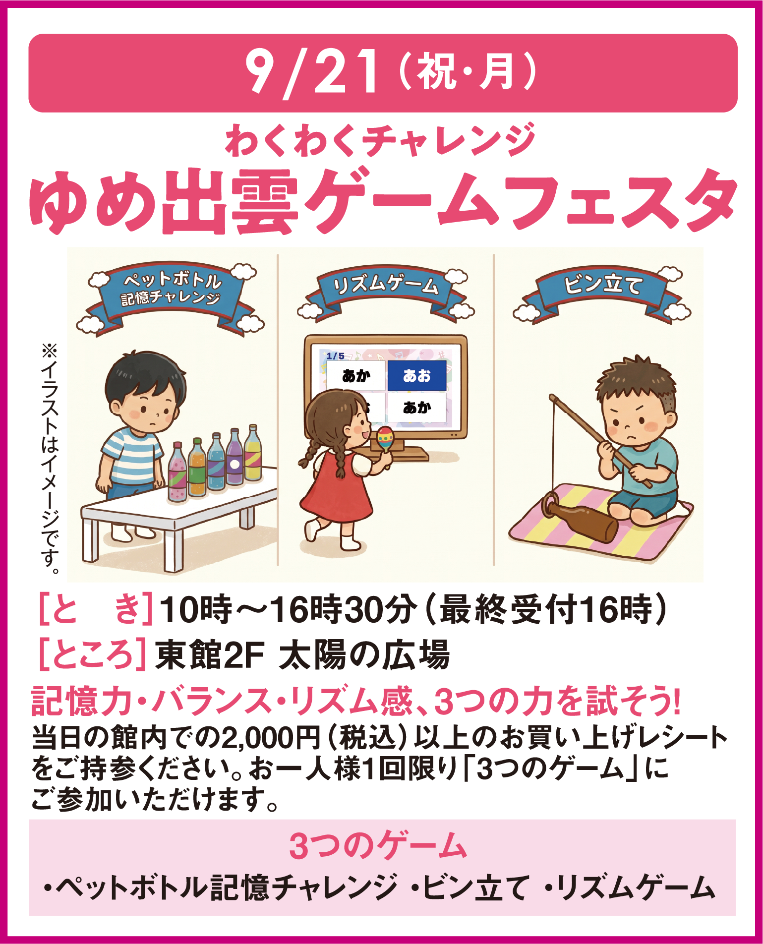 9月21日(祝日・月曜日)
										わくわくチャレンジ ゆめ出雲ゲームフェスタ
										とき：10時～16時30分(最終受付16時) ところ：東館2階 太陽の広場
										記憶力・バランス・リズム感、3つの力を試そう！
										当日の館内で2,000円(税込)以上のお買い上げレシートをご持参ください。お一人様一回限り「3つのゲーム」にご参加いただけます。
										３つのゲーム ペットボトル記憶チャレンジ・ビン立て・リズムゲーム
										