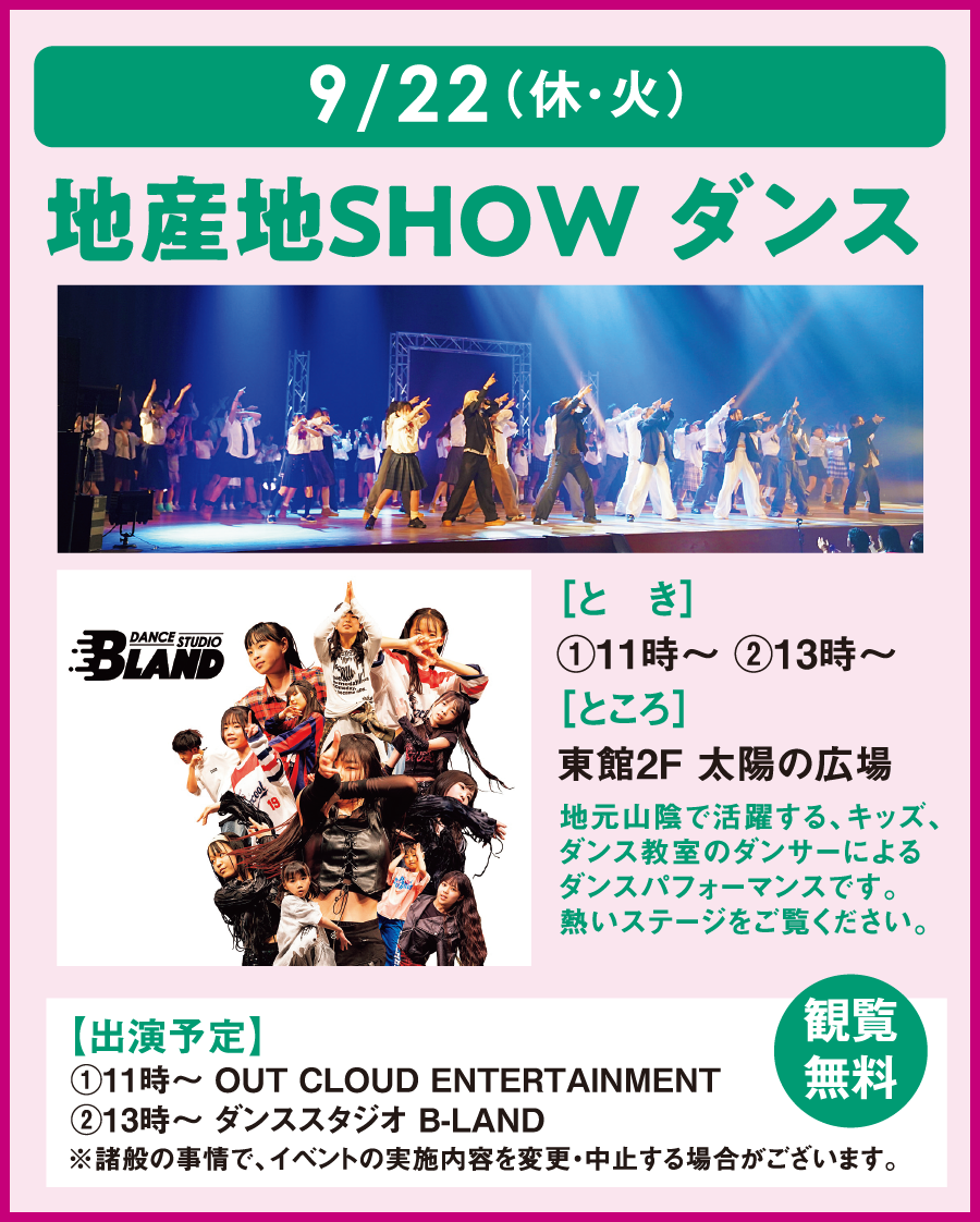 9月22日(休日・火曜日)
										地産地ＳＨＯＷダンス
										とき：1回目11時～  2回目13時～ ところ：東館2階 太陽の広場
										地元山陰で活躍するキッズ・ダンス教室のダンサーによるダンスパフォーマンスです。
										熱いステージをご覧ください。
										観覧無料
										出演予定：1回目11時～OUT CLOUD ENTERTAINMENT 2回目13時～ダンススタジオ B-LAND
										※諸般の事情でイベントの実施内容を変更・中止する場合がございます。
										