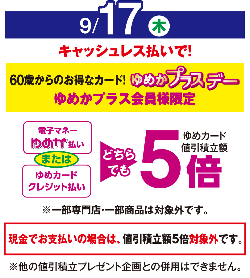 9月17日(木曜日)
									キャッシュレス払いで！60歳からのお得なカード！ゆめかプラスデー　ゆめかプラス会員様限定
									電子マネーゆめか払い または ゆめカードクレジット払い　どちらでもゆめカード値引積立率5倍
									※一部専門店・一部商品は対象外です。現金でお支払いの場合は値引積立率5倍対象外です。
									※他の値引積立プレゼント企画との併用はできません。