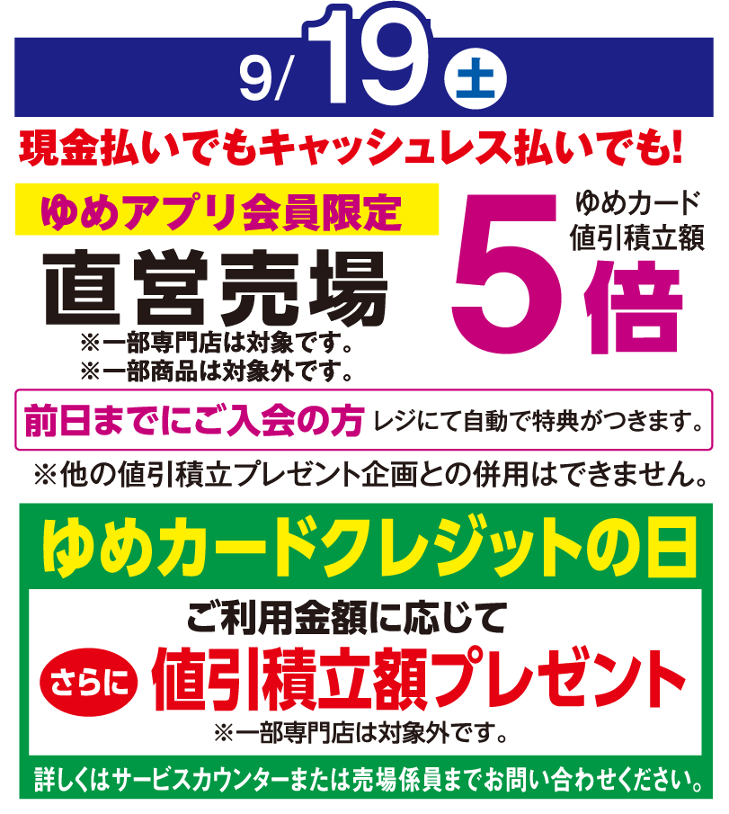 9月19日(土曜日)
									現金払いでもキャッシュレス払いでも！ゆめアプリ会員限定直営売場ゆめカード値引積立率5倍
									※一部専門店は対象外です。 ※一部商品は対象外です。
									前日までにご入会の方 レジにて自動で特典がつきます。※他の値引積立プレゼント企画との併用はできません。
									ゆめカードクレジットの日　ご利用金額に応じてさらに値引積立率額プレゼント　※一部専門店は対象外です。
									詳しくはサービスカウンターまたは売場係員までお問い合わせください。
									