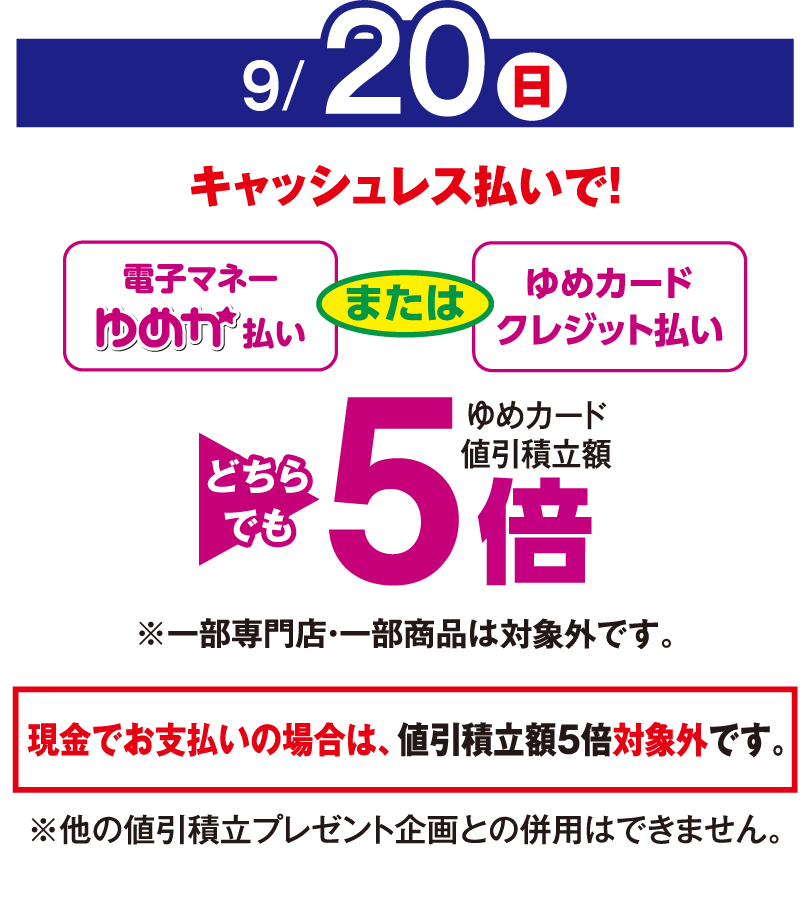 9月20日(日曜日)
									キャッシュレス払いで！
									電子マネーゆめか払い または ゆめカードクレジット払い　どちらでもゆめカード値引積立率5倍
									※一部専門店・一部商品は対象外です。現金でお支払いの場合は値引積立率5倍対象外です。
									※他の値引積立プレゼント企画との併用はできません。
									