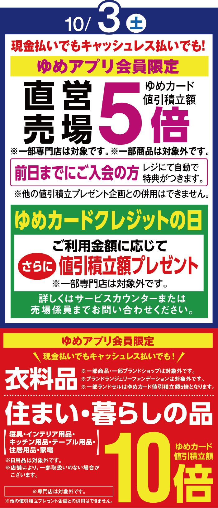 10月3日(土曜日) 現金払いでもキャッシュレス払いでも！[ゆめアプリ会員限定]直営売場ゆめカード値引積立額5倍 ※一部専門店は対象です。※一部商品は対象外です。 前日までにご入会の方 レジにて自動で特典がつきます。※他の値引積立プレゼント企画との併用はできません。 [ゆめカードクレジットの日]ご利用金額に応じてさらに値引積立額プレゼント※一部専門店は対象外です。詳しくはサービスカウンターまたは売場係員までお問い合わせください。 [ゆめアプリ会員限定] 現金払いでもキャッシュレス払いでも！ 衣料品(※一部商品・一部ブランドショップは対象外です。※ブランドランジェリーファンデーションは対象外です。※一部ランドセルはゆめカード値引積立額5倍となります。)・住まい・暮らしの品(寝具・インテリア用品・キッチン用品・テーブル用品・住居用品・家電) ゆめカード値引積立額10倍 ※日用品は対象外です。※店舗により、一部取扱いのない場合がございます。 ※専門店は対象外です。※他の値引積立プレゼント企画との併用はできません。