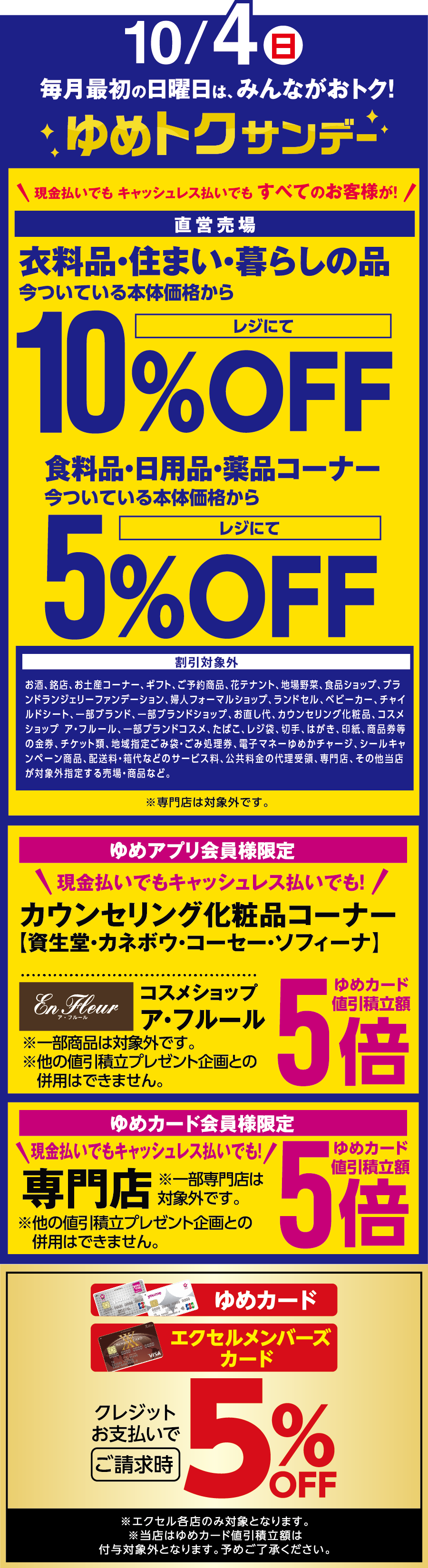 10月4日(日曜日) 毎月最初の日曜日は、みんながおトク!ゆめトクサンデー現金払いでも キャッシュレス払いでも [直営売場]衣料品・住まい・暮らしの品 今ついている本体価格からレジにて10%OFF 食料品・日用品・薬品コーナー 今ついている本体価格からレジにて5%OFF [割引対象外]お酒、銘店、お土産コーナー、ギフト、ご予約商品、花テナント、地場野菜、食品ショップ、ブランドランジェリーファンデーション、婦人フォーマルショップ、ランドセル、ベビーカー、チャイルドシート、一部ブランド、一部ブランドショップ、お直し代、カウンセリング化粧品、コスメショップ ア・フルール、一部ブランドコスメ、たばこ、レジ袋、切手、はがき、印紙、商品券等の金券、チケット類、地域指定ごみ袋・ごみ処理券、電子マネーゆめかチャージ、シールキャンペーン商品、配送料・箱代などのサービス料、公共料金の代理受領、専門店、その他当店が対象外指定する売場・商品など。 ※専門店は対象外です。 [ゆめアプリ会員様限定]現金払いでもキャッシュレス払いでも！カウンセリング化粧品コーナー【資生堂・カネボウ・コーセー・ソフィーナ】コスメショップ ア・フルール ゆめカード値引積立額5倍 ※一部商品は対象外です。 ※他の値引積立プレゼント企画との併用はできません。 [ゆめカード会員様限定]現金払いでもキャッシュレス払いでも！ 専門店(※一部専門店は対象外です。) ゆめカード値引積立額5倍 ※他の値引積立プレゼント企画との併用はできません。 [ゆめカード・エクセルメンバーズカード]クレジットお支払いでご請求時5%OFF ※エクセル各店のみ対象となります。※当店はゆめカード値引積立額は付与対象外となります。予めご了承ください。
